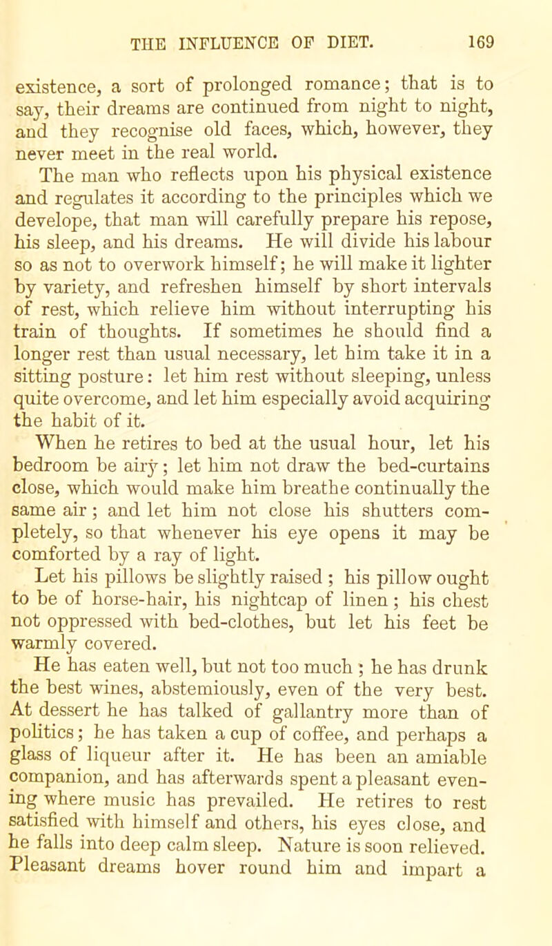 existence, a sort of prolonged romance; that is to say, their dreams are continued from night to night, and they recognise old faces, which, however, they never meet in the real world. The man who reflects upon his physical existence and regulates it according to the principles which we develope, that man will carefully prepare his repose, his sleep, and his dreams. He will divide his labour so as not to overwork himself ; he will make it lighter by variety, and refreshen himself by short intervals of rest, which relieve him without interrupting his train of thoughts. If sometimes he should find a longer rest than usual necessary, let him take it in a sitting posture : let him rest without sleeping, unless quite overcome, and let him especially avoid acquiring the habit of it. When he retires to bed at the usual hour, let his bedroom be airy ; let him not draw the bed-curtains close, which would make him breathe continually the same air ; and let him not close his shutters com- pletely, so that whenever his eye opens it may be comforted by a ray of light. Let his pillows be slightly raised ; his pillow ought to be of horse-hair, his nightcap of linen ; his chest not oppressed with bed-clothes, but let his feet be warmly covered. He has eaten well, but not too much ; he has drunk the best wines, abstemiously, even of the very best. At dessert he has talked of gallantry more than of politics ; he has taken a cup of coffee, and perhaps a glass of liqueur after it. He has been an amiable companion, and has afterwards spent a pleasant even- ing where music has prevailed. He retires to rest satisfied with himself and others, his eyes close, and he falls into deep calm sleep. Nature is soon relieved. Pleasant dreams hover round him and impart a