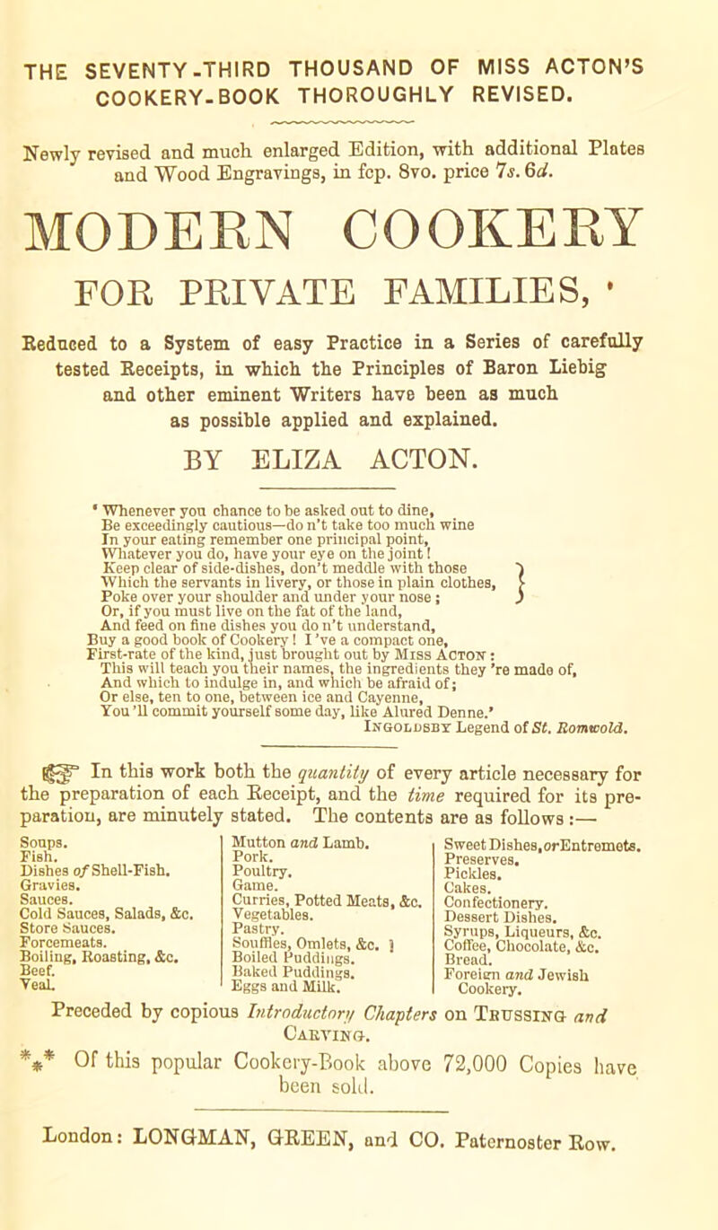 THE SEVENTY-THIRD THOUSAND OF MISS ACTON’S COOKERY-BOOK THOROUGHLY REVISED. Newly revised and much enlarged Edition, with additional Plates and Wood Engravings, in fcp. 8vo. price 7s. Qd. MODERN COOKERY FOR PRIVATE FAMILIES, • Reduced to a System of easy Practice in a Series of carefully tested Receipts, in which the Principles of Baron Liebig and other eminent Writers have been as much as possible applied and explained. BY ELIZA ACTON. • Whenever yon chance to be askecl out to dine. Be exceedingly cautious—do n’t take too much wine In your eating remember one principal point. Whatever you do, have your eye on the joint ! Keep clear of side-dishes, don’t meddle with those } Which the servants in livery, or those in plain clothes, > Poke over your shoulder and under your nose ; ) Or, if you must live on the fat of the land, And feed on fine dishes you do n’t understand. Buy a good book of Cookery ! I ’ve a compact one, First-rate of the kind, just brought out by Miss Acton : This will teach you their names, the ingredients they ’re made of. And which to indulge in, and which be afraid of; Or else, ten to one, between ice and Cayenne, You ’ll commit yourself some day, like Alured Denne.’ Ingoldsby Legend of St. Romwold. In this work both the quantity of every article necessary for the preparation of each Receipt, and the time required for its pre- paration, are minutely stated. The contents are as follows :— Soups. Fish. Dishes of Shell-Fish. Gravies. Sauces. Cold Sauces, Salads, &c. Store Sauces. Forcemeats. Boiling, Roasting, &c. Beef. Teal. Mutton and Lamb. Pork. Poultry. Game. Curries, Potted Meats, &c. Vegetables. Pastry. Souffles, Omlets, &c. } Boiled Puddings. Baked Puddings. Eggs and Milk. Sweet Dishes,orEntremets. Preserves. Pic Ides. Cakes. Confectionery. Dessert Dishes. Syrups, Liqueurs, &c. Coffee, Chocolate, &c. Bread. Foreiem and Jewish Cookery. Preceded by copious Introductory Chapters on Trussing and Carving. *** Of this popular Cookery-Book above 72,000 Copies have been sold.