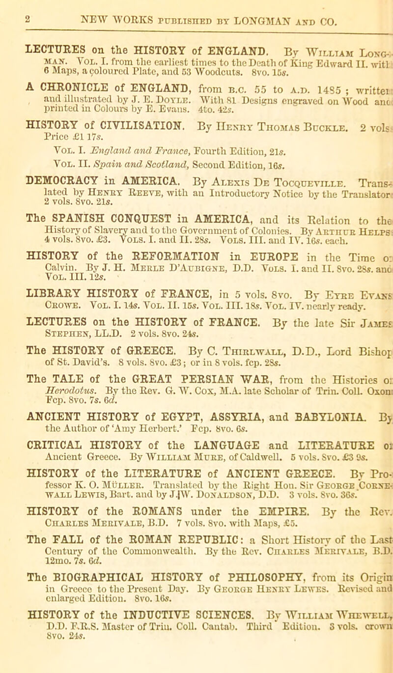 LECTURES on the HISTORY of ENGLAND. By William Long- man. Vol. I. from the earliest times to the Death of King Edward II. witl 6 Maps, a coloured Plate, and 53 Woodcuts. 8vo. 15s. A CHRONICLE of ENGLAND, from b.c. 55 to a.d. 14S5 ; writtei and illustrated by .1. E. Doyle. With 81 Designs engraved on Wood ant printed in Colours by E. Evans. 4to. 42s. HISTORY of CIVILISATION. By Henry Thomas Buckle. 2 vols Price £117s. Vol. I. England and France, Pourth Edition, 21s. Vol. II. Spain and Scotland, Second Edition, 16s. DEMOCRACY in AMERICA. By Alexis De Tocqueville. Trans- lated by Henry Reeve, with an Introductory Notice by the Translator 2 vols. 8vo. 21s. The SPANISH CONQUEST in AMERICA, and its Relation to the' History of Slavery and to the Government of Colonies. By Aetiice Helps 4 vols. 8vo. £3. Vols. I. and II. 28s. Vols. III. and IV. i6s. each. HISTORY of the REFORMATION in EUROPE in the Time o Calvin. By J. H. Merle D’Aubigne, D.D. Vols. I. and II. 8vo. 28s. anc Vol. III. 12s. LIBRARY HISTORY of FRANCE, in 5 vols. Svo. By Eyre Evans Crowe. Vol. 1.14s. Vol. II. 15s. Vol. III. 18s. Vol. IV. nearly ready. LECTURES on the HISTORY of FRANCE. By the late Sir James Stephen, LL.D. 2 vols. 8vo. 24s. The HISTORY of GREECE. By C. Thirlwall, D.D., Lord Bishop of St. David’s. 8 vols. 8vo. £3 ; or in S vols. fcp. 2Ss. The TALE of the GREAT PERSIAN WAR, from the Histories o: Herodotus. By the Rev. G. W. Cox, M.A. late Scholar of Trim Coll. Oxon: Fcp. 8vo. 7s. 6d. ANCIENT HISTORY of EGYPT, ASSYRIA, and BABYLONIA. By the Author of ‘Amy Herbert.’ Fcp. 8vo. 6s. CRITICAL HISTORY of the LANGUAGE and LITERATURE m Ancient Greece. By William Mure, of Caldwell. 5 vols. Svo. £3 9s. HISTORY of the LITERATURE of ANCIENT GREECE. By Pro- fessor K. O. Müller. Translated by the Right Hon. Sir George Corne- wall Lewis, Bart, and by J.jW. Donaldson, D.D. 3 vols. Svo. 36s.’ HISTORY of the ROMANS under the EMPIRE. By the Rev. Charles Merivale, B.D. 7 vols. Svo. with Maps, £5. The FALL of the ROMAN REPUBLIC : a Short History of the Last Century of the Commonwealth. By the Rev. Charles Merivale, B.D. 12mo. 7s. 6d. The BIOGRAPHICAL HISTORY of PHILOSOPHY, from its Origin in Greece to the Present Day. By George Henry Lewes. Revised and enlarged Edition. 8vo. 16s. HISTORY of the INDUCTIVE SCIENCES. By William Whewell, D.D. F.R.S. Master of Trim Coll. Cantab. Third Edition. S vols, crown 8vo. 24s.