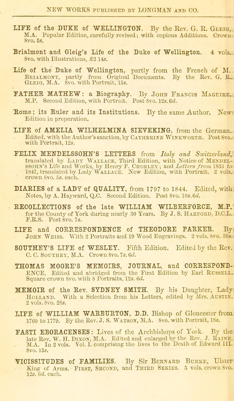 LIFE of the DUKE of WELLINGTON. By the Rev. G. R. Gleig, M.A. Popular Edition, carefully revised ; with copious Additions. Crown : 8vo. 5s. Brialmont and Gleig’s Life of the Duke of Wellington. 4 vols.. 8vo. with Illustrations, £2 14s. Life of the Duke of Wellington, partly from the French of M. Brialmont, partly from Original Documents. By the Rev. G. R. Gleig, M.A. 8vo. with Portrait,'l5s. FATHER MATHEW: a Biography. By John Francis Maguire, M.P. Second Edition, with Portrait. Post Svo. 12s. Gd. Rome; its Ruler and its Institutions. By the same Author. New* Edition in preparation. LIFE of AMELIA WILHELMINA SIEVEKING, from the German. Edited, with the Author’s sanction, by Catherine Winkwortii. Post 8vo. with Portrait, 12s. FELIX MENDELSSOHN’S LETTERS from Italy and Switzerland,. translated by Lady Wallace, Third Edition, with Notice of Mendel- ssohn’s Life and Works, by Henry E. CnoRLEY ; and Letters from 1833 to 1847, translated by Lady Wallace. New Edition, with Portrait. 2 vols, crown Svo. 5s. each. DIARIES of a LADY of QUALITY, from 1797 to 1S44. Edited, ivith Notes, by A. Hayward, Q.C. Second Edition. Post Svo. 10s. 6d. RECOLLECTIONS of the late WILLIAM WILBERFORCE, M.P. for the County of York during nearly 30 Years. By J. S. Harford, D.C.L. F.R.S. Post 8vo. 7s. LIFE and CORRESPONDENCE of THEODORE PARKER. By John Weiss. With 2 Portraits and 19 Wood Engravings. 2 vols. Svo. 30s.; SOUTHEY’S LIFE of WESLEY. Fifth Edition. Edited by the Rev. C. C. Southey, M.A. Crown Svo. 7s. 6d. THOMAS MOORE’S MEMOIRS, JOURNAL, and CORRESPOND- ENCE. Edited and abridged from the First Edition by Earl Russell. Square crown Svo. with 8 Portraits, 12s. 6cl. MEMOIR of the Rev. SYDNEY SMITH. By his Daughter, Lady Holland. With a Selection from his Letters, edited by Mi's. Austin. 2 vols. Svo. 2Ss. LIFE of WILLIAM WARBURTON, D.D. Bishop of Gloucester from 1760 to 1779. By the Rev. J. S. Watson, M.A. Svo. with Portrait, ISs. FASTI EBORACENSES : Lives of the Archbishops of York. By the late Rev. W. H. Dixon, M.A. Edited and enlarged by the Rev. .T. Raine, M.A. In 2 vols. Vol. I. comprising tho lives to the Death of Edward 111. 8vo. 15s. VICISSITUDES of FAMILIES. By Sir Bernard Burke, Ulster King of Arms. First, Second, and TniRD Series. 3 vols, crown Svo. 12s. 6d. each.