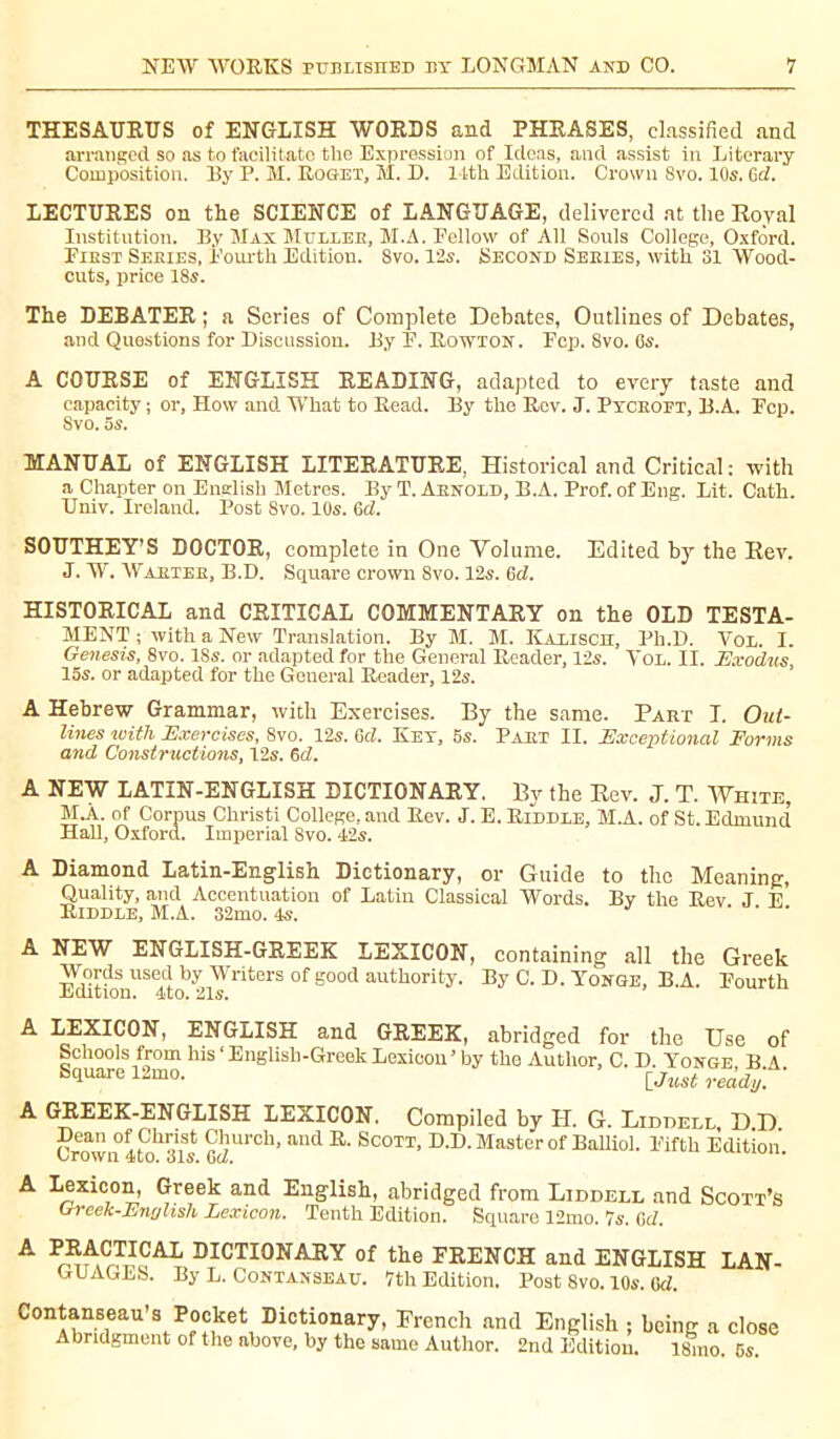 THESAURUS of ENGLISH WORDS and PHRASES, classified and arranged so as to facilitate the Expression of Ideas, and assist in Literary Composition. By P. M. Roget, M. D. 14th Edition. Crown 8vo. 10s. 6d. LECTURES on the SCIENCE of LANGUAGE, delivered at the Royal Institution. By Max Mulleb, M.A. Pellow of All Souls College, Oxford. First Series, Fourth Edition. Svo. 12s. Second Series, with 31 Wood- cuts, price 18s. The DEBATER ; a Series of Complete Debates, Outlines of Debates, and Questions for Discussion. By F. Rowton. Fcp. Svo. Gs. A COURSE of ENGLISH READING, adapted to every taste and capacity ; or. How and What to Read. By the Rev. J. Pyceopt, B.A. Fcp. Svo. 5s. MANUAL of ENGLISH LITERATURE, Historical and Critical : with a Chapter on English Metres. By T. Arnold, B.A. Prof, of Eng. Lit. Cath. Univ. Ireland. Post Svo. 10s. 6cl. SOUTHEY’S DOCTOR, complete in One Volume. Edited by the Rev. J. W. Warteb, B.D. Square crown Svo. 12s. 6d. HISTORICAL and CRITICAL COMMENTARY on the OLD TESTA- MENT ; with a New Translation. By M. M. Kalisch, Ph.D. Vol. I. Genesis, 8vo. 18s. or adapted for the General Reader, 12s. Yol. II. Exodus 15s. or adapted for the Gcueral Reader, 12s. A Hebrew Grammar, with Exercises. By the same. Part I. Out- lines with Exercises, Svo. 12s. 6d. Key, 5s. Pabt II. Exceptional Forms and Constructions, 12s. 6d. A NEW LATIN-ENGLISH DICTIONARY. By the Rev. J. T. AVhite, M.À. of Corpus Christi College, and Rev. J. E. Riddle, M.A. of St. Edmund Hall, Oxford. Imperial Svo. 42s. A Diamond Latin-English Dictionary, or Guide to the Meaning, Quality, and Accentuation of Latin Classical Words. By the Rev J E Riddle, M.A. 32mo. 4s. ’ A NEW ENGLISH-GREEK LEXICON, containing all the Greek Words used by Writers of good authority. By C. D. Yonge, B.A. Pourth Kmtinn. J.rn Q.I.e A LEXICON, ENGLISH and GREEK, abridged for the Use of Schools from his ‘English-Greek Lexicon ’by the Author, C. D. Yonge B A Square 12mo. [Just ready. A GREEK-ENGLISH LEXICON. Compiled by H. G. Liddell D D Dean of Christ Church, and R. Scott, D.D. Master of Balliol. Fifth Edition i^rown 4)to. ois. 6c/. A Lexicon, Greek and English, abridged from Liddell and Scott’s Greek-EngUsh Lexicon. Tenth Edition. Square 12mo. 7s. 6d. A Pr^Cr^CAL DICTI0NASY of the FRENCH and ENGLISH LAN- GUAGES. By L. Contanseau. 7th Edition. Post Svo. 10s. Gd. Contanseau’s Pocket Dictionary, French and English ; being a close Abridgment of the above, by the same Author. 2nd Edition. l!hno. 5s.