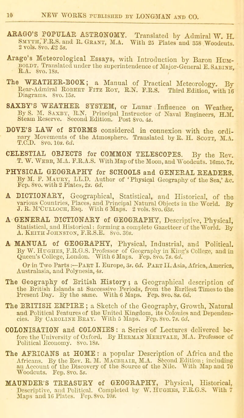 ARAGO'S POPULAR ASTRONOMY. Translated by Admiral W. H. Smyth, F.R.S. and R. Géant, M.A. With 25 Plates and 358 Woodcuts. 2 vols. Svo. £i 5s. Arago’s Meteorological Essays, with Introduction by Baron Hum- boldt. Translated under the superintendence of Major-General E. Sabine R.A. 8vo. 18s. The WEATHER-BOOK ; a Manual of Practical Meteorology. By Rear-Admiral Robeet Pitz Roy, R.N. F.R.S. Third Edition, with 16 Diagrams. 8vo. 15s. SAXBY’S WEATHER SYSTEM, or Lunar Influence on Weather, By S. M. Saxby, R.N. Principal Instructor of Naval Engineers, H.M. Steam Reserve. Second Edition. Post 8vo. 4s. DOVE’S LAW of STORMS considered in connexion with the ordi- nary Movements of the Atmosphere. Translated by R. H. Scott. M.A. T.C.D. 8vo. 10s. Gel. CELESTIAL OBJECTS for COMMON TELESCOPES. By the Rev. T. W. Webb, M.A. P.R.A.S. With Map of the Moon, and Woodcuts. 16mo. 7s. PHYSICAL GEOGRAPHY for SCHOOLS and GENERAL READERS. By M. P. Mauey, LL.D. Author of ‘Physical Geography of the Sea,’Ac. Pep. Svo. with 2 Plates, 2s. Gel. A DICTIONARY, Geographical, Statistical, and Historical, of the various Countries, Places, and Principal Natural Objects in the World. By J. R. M'Culloch, Esq. With 6 Maps. 2 vois. Svo. G3s. A GENERAL DICTIONARY of GEOGRAPHY, Descriptive, Physical, Statistical, and Historical : forming a complete Gazetteer of the World. By A. Keith Johnston, P.R.S.E. 8vo. 30s. A MANUAL of GEOGRAPHY, Physical, Industrial, and Political. By W. Hughes, P.R.G.S. Professor of Geography in King’s College, and in Queen’s College, London. With 6 Maps. Pep. 8vo. 7s. 6d. Or in Two Parts Paet I. Europe, 3s. Gel. Paet II. Asia, Africa, America, Australasia, and Polynesia, 4s. The Geography of British History ; a Geographical description of the British Islands at Successive Periods, from the Earliest Times to the Present Day. By the same. With 6 Maps. Pep. 8vo. 8s. Gel. The BRITISH EMPIRE ; a Sketch of the Geography, Growth, Natural and Political Features of the United Kingdom, its Colonies and Dependen- cies. By Caeoline Beay. With 5 Maps. Pep. 8vo. 7s. 6cl. COLONISATION and COLONIES : a Series of Lectures delivered be- fore the University of Oxford. By Heeman Meetvale, 3I.A. Professor of Political Economy. Svo. 18s. The AFRICANS at HOME : a popular Description of Africa and the Africans. By tlic Rev. R. 31. 3Iacbuaie, M.A. Sfecond Edition ; including an Account of the Discovery of the Source of the Nile. With 3Iap and 70 Woodcuts. Pep. Svo. 5s. MAUNDER’S TREASURY of GEOGRAPHY, Physical, Historical, Descriptive, and Political. Completed by W. Hughes, P.R.G.S. With 7 3'Iaps and 16 Plates. Pep. Svo. 10s.