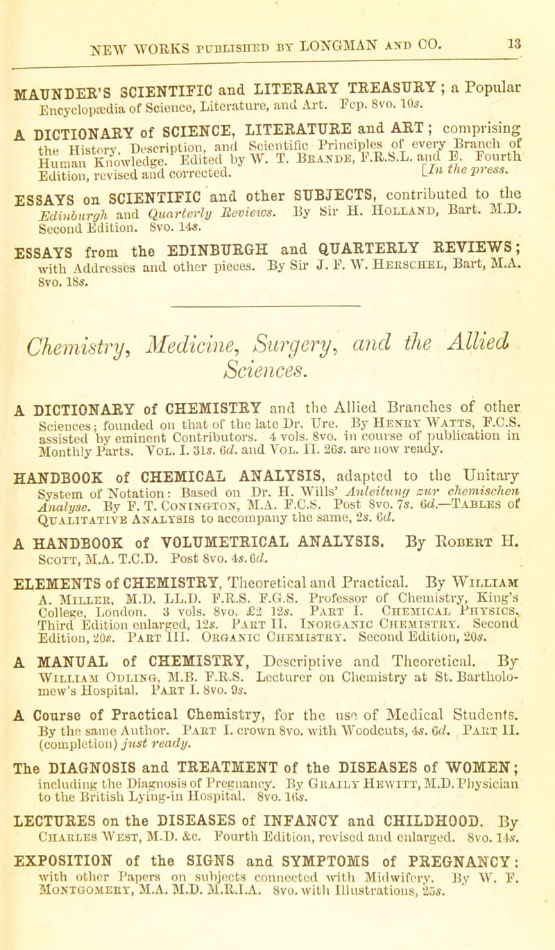 MAUNDER’S SCIENTIFIC and LITERARY TREASURY ; a Popular Bncyclopmdia of Science, Literature, and Art. Fcp. Svo. 10s. A DICTIONARY of SCIENCE, LITERATURE and ART ; comprising the History. Description, and Scientific Principles of every Branch of Human Knowledge. Edited by W. T. Brande, F.R.S.L. and E. Fourth Edition, revised aud corrected. t/le P1 ess- ESSAYS on SCIENTIFIC and other SUBJECTS, contributed to the Edinburgh and Quarterly Reviews. By Sir H. Holland, Bart. M.D. Second Edition. Svo. 14s. ESSAYS from the EDINBURGH and QUARTERLY REVIEWS; with Addresses and other pieces. By Sir J. F. W. Heeschel, Bart, M.A. Svo. 18s. Chemistry, Medicine, Surgery, and the Allied Sciences. A DICTIONARY of CHEMISTRY and the Allied Branches of other Sciences; founded on that of the late Dr. Ure. By Henbt Watts, F.C.S. assisted by eminent Contributors. 4 vols. Svo. in course of publication in Monthly Parts. Vol. I. 31s. 6d. and Vol. II. 26s. are now ready. HANDBOOK of CHEMICAL ANALYSIS, adapted to the Unitary System of Notation : Based on Dr. H. Wills’ Anleitung zur chemischen Analyse. By F. T. Conington, M.A. F.C.S. Post 8vo. 7s. 6d.—1Tables of Qualitative Analysis to accompany the same, 2s. 6d. A HANDBOOK of VOLUMETRICAL ANALYSIS. By Robert H. Scott, M.A. T.C.D. Post 8vo. 4s. 6d. ELEMENTS of CHEMISTRY, Theoretical and Practical. By William A. Miller, M.D. LL.D. F.U.S. F.G.S. Professor of Chemistry, King’s College. London. 3 vols. 8vo. £2 12s. Part I. Chemical Physics. Third Edition enlarged, 12s. Part II. Inorganic Chemistry. Second Edition, 20s. Part III. Organic Chemistry. Second Edition, 20s. A MANUAL of CHEMISTRY, Descriptive and Theoretical. By William Odling, M.B. F.R.S. Lecturer on Chemistry at St. Bartholo- mew’s Hospital. Part I. Svo. 9s. A Course of Practical Chemistry, for the use of Medical Students. By the same Author. Part I. crown Svo. with Woodcuts, 4s. GcZ. Part II. (completion) just ready. The DIAGNOSIS and TREATMENT of the DISEASES of WOMEN; including the Diagnosis of Pregnancy*. By Graily Hewitt, M.D. Physician to the British Lying-in Hospital. Svo. lfi's. LECTURES on the DISEASES of INFANCY and CHILDHOOD. By Charles West, M.D. &c. Fourth Edition, revised and enlarged. Svo. I ts. EXPOSITION of the SIGNS and SYMPTOMS of PREGNANCY: with other Papers on subjects connected with Midwifery. By W. F. Montgomery, M.A. M.D. M.U.I.A. Svo. with Illustrations, 25s.