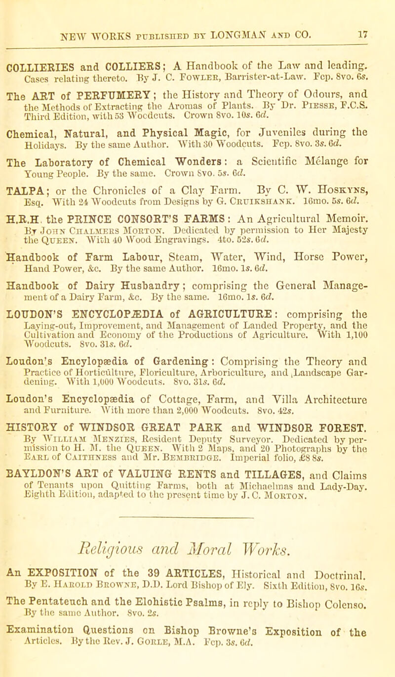 COLLIERIES and COLLIERS; A Handbook of the Law and leading. Cases relating thereto. TSy J. C. Fowler, Barrister-at-Law. Fcp. Svo. Gs. The ART of PERFUMERY ; the History and Theory of Odours, and the Methods of Extracting the Aromas of Plants. By Dr. Piesse, F.C.S. Third Edition, with 53 Woodcuts. Crown Svo. 10s. 6cl. Chemical, Natural, and Physical Magic, for Juveniles during the Holidays. By the same Author. With 30 Woodcuts. Fcp. 8vo. 3s. Gel. The Laboratory of Chemical Wonders : a Scientific Melange for Young People. By the same. Crown Svo. 5s. 6cZ. TAT,PA ; or the Chronicles of a Clay Farm. By C. W. Hoskyns, Esq. With 24 Woodcuts from Designs by G. Cruikshank. lGrao. 5s. 6d. H.R.H the PRINCE CONSORT’S FARMS: An Agricultural Memoir. By John Chalmers Morton. Dedicated by permission to Her Majesty tlie Queen. With 40 Wood Engravings. 4to. 52s. Gel. Handbook of Farm Labour, Steam, Water, Wind, Horse Power, Hand Power, See. By the same Author. 16mo. Is. Gil. Handbook of Dairy Husbandry ; comprising the General Manage- ment of a Dairy Farm, &c. By the same. 16mo. Is. 6d. LOUDON’S ENCYCLOPÆDIA of AGRICULTURE: comprising the Laying-out, Improvement, and Management of Landed Property, and the Cultivation and Economy of the Productions of Agriculture. With 1,100 Woodcuts. Svo. 31s. Gel. Loudon’s Encylopsedia of Gardening : Comprising the Theory and Practice of Horticulture, Floriculture, Arboriculture, and landscape Gar- dening. With 1,000 Woodcuts. 8vo. 31s. Gd. Loudon’s Encyclopaedia of Cottage, Farm, and Villa Architecture and Furniture. With more than 2,000 Woodcuts. 8vo. 42s. HISTORY of WINDSOR GREAT PARK and WINDSOR FOREST. By William Menzies, Resident Deputy Surveyor. Dedicated by per- mission to H. M. the Queen. With 2 Maps, and 20 Photographs by the Earl of Caithness and Mr. Bembridge. Imperial folio, £8 8s. BAYLDON’S ART of VALUING RENTS and TILLAGES, and Claims of Tenants upon Quitting Farms, both at Michaelmas and Lady-Day. Eighth Edition, adapted to the present time by J. C. Morton. Religious and Moral Works. An EXPOSITION of the 39 ARTICLES, Historical and Doctrinal. By E. Harold Browne, D.D. Lord Bishop of Ely. Sixth Edition, Svo. 10s. The Pentateuch and the Elohistic Psalms, in reply to Bishop Colenso. By the same Author. Svo. 2s. Examination Questions on Bishop Browne’s Exposition of the Articles. By the Rev. J. Gorle, M.A. Fcp. 3s. Gd.