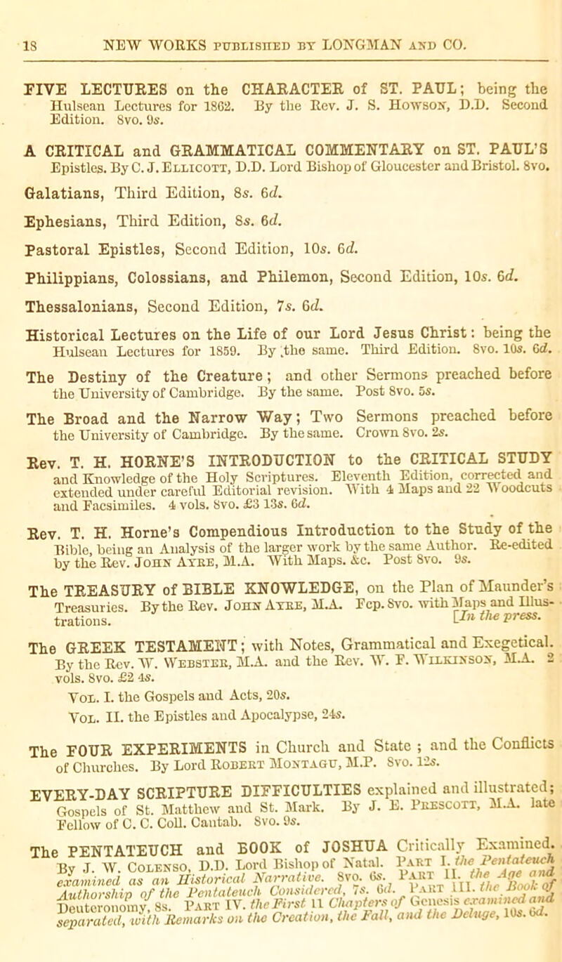 FIVE LECTURES on the CHARACTER of ST. PAUL; being the Hulsean Lectures for 18G2. By the Rev. J. S. Howson, D.D. Second Edition. 8vo. 9s. A CRITICAL and GRAMMATICAL COMMENTARY on ST. PAUL’S Epistles. By C. J. Ellicott, B.D. Lord Bishop of Gloucester and Bristol. 8vo. Galatians, Third Edition, 8s. 6d. Ephesians, Third Edition, 8s. 6d. Pastoral Epistles, Second Edition, 10s. 6d. Philippians, Colossians, and Philemon, Second Edition, 10s. 6d. Thessalonians, Second Edition, 7s. 6d. Historical Lectures on the Life of our Lord Jesus Christ: being the Hulsean Lectures for 1859. By .the same. Third Edition. 8vo. 10s. Gd. The Destiny of the Creature ; and other Sermons preached before the University of Cambridge. By the same. Post 8vo. 5s. The Broad and the Narrow Way; Two Sermons preached before the University of Cambridge. By the same. Crown 8vo. 2s. Rev. T. H. HORNE’S INTRODUCTION to the CRITICAL STUDY and Knowledge of the Holy Scriptures. Eleventh Edition, corrected and extended under careful Editorial revision. AYith 4 Maps and 22 A> oodcuts and Facsimiles. 4 vols. 8vo. £3 13s. 6d. Rev. T. H. Horne’s Compendious Introduction to the Study of the Bible, being an Analysis of the larger work by the same Author. Re-edited by the Rev. John Atee, M.A. With Maps. &c. Post 8vo. 9s. The TREASURY of BIBLE KNOWLEDGE, on the Plan ofMaunder’s Treasuries. By the Rev. John Axee, M.A. Pep. Svo. with Maps and Illus- trations. [In the press. The GREEK TESTAMENT ; with Notes, Grammatical and Exegetical. By the Rev. W. Webster, M.A. and the Rev. W. F. Wilkinson, M.A. 2 vols. Svo. £2 4s. Vol. I. the Gospels and Acts, 20s. Vol. II. the Epistles and Apocalypse, 24s. The FOUR EXPERIMENTS in Church and State ; and the Conflicts of Churches. By Lord Robeet Montagu, M.P. Svo. 12s. EVERY-DAY SCRIPTURE DIFFICULTIES explained and illustrated; Gospels of St. Matthew and St. Mark. By J. E. Peescott, MM. late Fellow of C. C. Coll. Cantab. Svo. 9s. The PENTATEUCH and BOOK of JOSHUA Critically Examined. By J. W. Colenso, D.D. Lord Bishop of Natal. Part examined as an Historical Narrative. Svo. 6s. Authorshin of the Pentateuch Considered, 7s. bt/. 1 akt ill. the dioou oj Uputeronomv 8s. Part IV. thcPirst 11 Chapters of Genesis examincdand Separated, with Remarks on the Creation, the Pali, and the Deluge, 10s. wf.