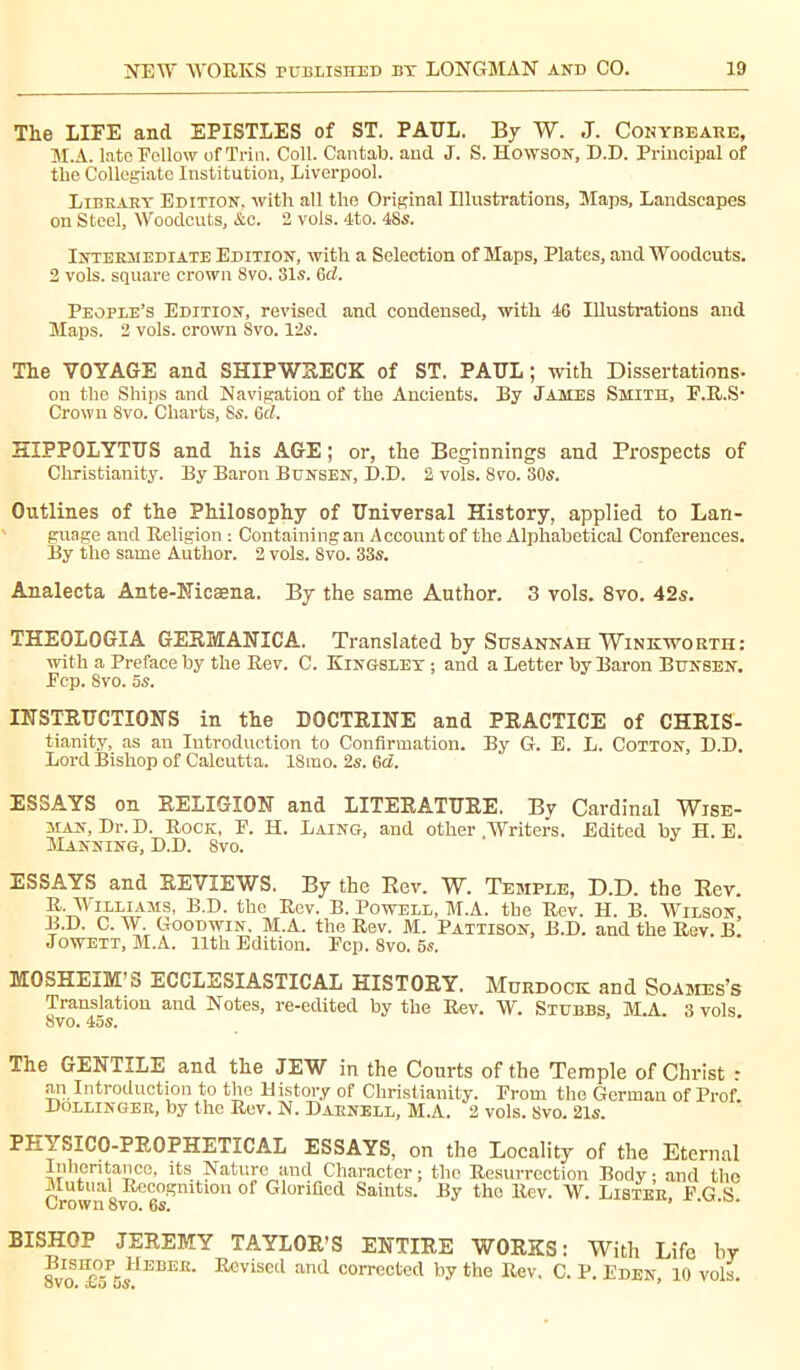 The LIFE and EPISTLES of ST. PAUL. By W. J. Cohybeare, M.A. late Follow of Trio. Coll. Cantab, and J. S. Howson, D.D. Principal of the Collegiate Institution, Liverpool. Library Edition, with all the Original Illustrations, Maps, Landscapes on Steel, Woodcuts, &c. 2 vols. 4to. 48s. Intermediate Edition, with a Selection of Maps, Plates, and Woodcuts. 2 vols, square crown 8vo. 31s. Gd. People’s Edition, revised and condensed, with 46 Illustrations and Maps. 2 vols, crown 8vo. 12s. The VOYAGE and SHIPWRECK of ST. PAUL ; with Dissertations- on the Ships and Navigation of the Ancients. By James Smith, F.R.S- Crown 8vo. Charts, 8s. Gd. HIPPQLYTUS and his AGE; or, the Beginnings and Prospects of Christianity. By Baron Bunsen, D.D. 2 vols. 8vo. 30s. Outlines of the Philosophy of Universal History, applied to Lan- guage and Religion : Containing an Account of the Alphabetical Conferences. By the same Author. 2 vols. 8vo. 33s. Analecta Ante-Nicæna. By the same Author. 3 vols. 8vo. 42s. THEOLOGIA GERIvlANICA. Translated by Susannah Winkworth: with a Preface by the Rev. C. Kingsley ; and a Letter by Baron Bunsen. Ecp. Svo. 5s. INSTRUCTION'S in the DOCTRINE and PRACTICE of CHRIS- tianity, as an Introduction to Confirmation. By G. E. L. Cotton, D.D. Lord Bishop of Calcutta. 18rao. 2s. 6d. ESSAYS on RELIGION and LITERATURE. By Cardinal Wise- man, Dr. D. Rock, E. H. Laing, and other Writers. Edited by H. E. Manning, D.D. 8vo. ESSAYS and REVIEWS. By the Ber. W. Temple, D.D. the Rev. R. Williams, B.D. the Rev. B. Powell, M.A. tbe Rev. H. B. Wilson, B.D. C. W. Goodwin. M.A. the Rev. M. Pattison, B.D. and the Rev. B. Jowett, M.A. 11th Edition. Ecp. Svo. 5s. MOSHEIM’S ECCLESIASTICAL HISTORY. Murdock and Soames’s Translation and Notes, re-edited by the Rev. W. Stubbs, M.A. 3 vols 8vo. 455. The GENTILE and the JEW in the Courts of the Temple of Christ : an Introduction to the Distory of Christianity. Erom the German of Prof. Dollinger, by the Rev. N. Darnell, M.A. 2 vols. Svo. 21s. PHYSICO-PROPHETÏCAL ESSAYS, on the Locality of the Eternal Inheritance, its Nature and Character ; the Resurrection Body ; and the Mutual Recognition of Glorified Saints. By the Rev. W. Lister, E.G.S. Orown 8vo. 05. BISHOP JEREMY TAYLOR’S ENTIRE WORKS: With Life by BmuoPHEBER. Revised and corrected by the Rev, C. P. Eden, 10 vols.