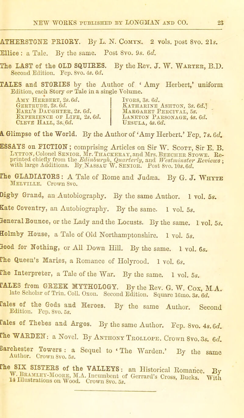 ATHERSTONE PRIORY. By L. N. Comyn. 2 vols, post 8vo. 21s. Ellice : a Tale. By the same. Post Svo. 9s. Gd. The LAST of the OLD SQUIRES. By the Rev. J. W. Warter, B.D. Second Edition. Fcp. Svo. 4s. 6tf. TALES and STORIES by the Author of ‘ Amy Herbert,’ uniform. Edition, each Story or Tale in a single Volume. Ivors, 3s. 6d. Katharine Asiiton, 3s. 6d.] Margaret Percival, 5s. Laneton Parsonage, 4s. Gel. Ursula, 4s. 6d. Amt Herbert, 2s. 6d. Gertrude, 2s. 6d. Earl’s Daughter, 2s. 6d. Experience of Life, 2s. Gd. Cleve Hall, 3s.M. A Glimpse of the World. By the Author of ‘Amy Herbert.’ Fcp. 7s. 6d. ESSAYS on FICTION ; comprising Articles on Sir W. Scott, Sir E. B. Lytton, Colonel Senior, Mr. Thackeray, and Mrs. Beecher Stowe. Re- printed chiefly from the Edinburgh, Quarterly, and Westminster Reviews ; with large Additions. By Nassau W. Senior. Post 8vo. 10s. Gd. rhe GLADIATORS : A Tale of Rome and Judœa. By G. J. Whyte Melville. Crown Svo. Digby Grand, an Autobiography. By the same Author. 1 vol. 5s. Kate Coventry, an Autobiography. By the same. 1 vol. 5s. 3eneral Bounce, or the Lady and the Locusts. By the same. 1 vol. 5s. Kolmby House, a Tale of Old Northamptonshire. 1 vol. 5s. jood for Nothing, or All Down Hill. By the same. 1 vol. 6s. fhe Queen’s Maries, a Romance of Holyrood. 1 vol. 6s. Ihe Interpreter, a Talc of the War. By the same. 1 vol. 5s. lALlo from GREEK MYTHOLOGY. By the Rev. G. W. Cox M.A. late Scholar of Trin. Coll. Oxon. Second Edition. Square 16mo. 3s. Gd. rales of the Gods and Heroes. By the same Author. Second Edition. Pep. 8vo. 5s. rales of Thebes and Argos. By the same Author. Fcp. 8vo. 4s. Gd. fhe WARDEN: a Novel. By Anthony Trollope. Crown 8vo. 3s. Gd. Barchester Towers : a Sequel to ‘ The Warden.’ By the same Author. Crown 8vo. 5s. fhe SIX SISTERS of the VALLEYS: an Historical Romance Bv M.A. Incumbent of Gerrard’s Cross, Bucks. With 1* Illustrations on Wood. Crown Svo. os.