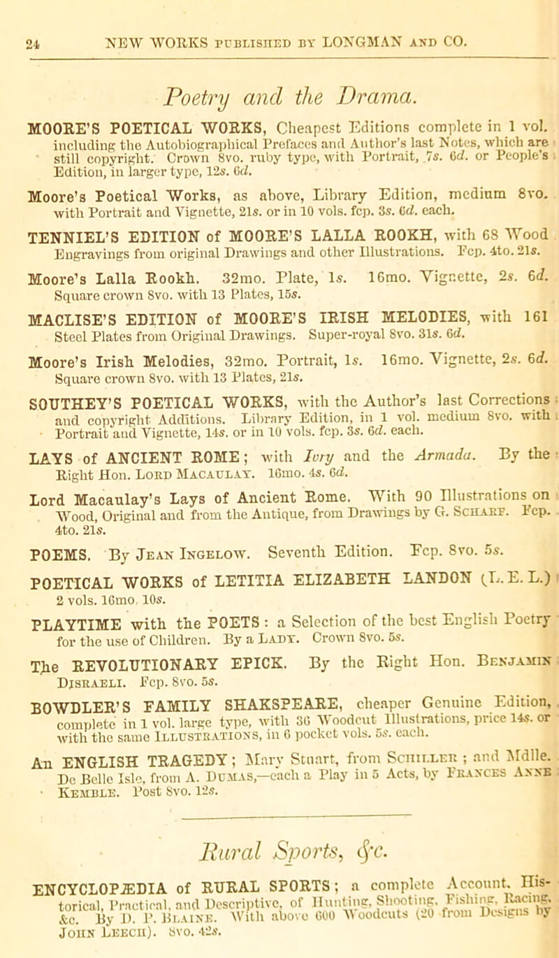 Poetry and the Drama. MOORE’S POETICAL WORKS, Cheapest Editions complete in 1 vol. including the Autobiographical Prefaces and Author’s last Notes, which are still copyright. Crown 8vo. ruby type, with Portrait, 7s. 0d. or People’s Edition, in larger type, 12s. Gel. Moore’s Poetical Works, as above, Library Edition, medium 8vo. with Portrait and Vignette, 21s. or in 10 vols. fcp. 3s. Gel. each. TENNIEL’S EDITION of MOORE’S LALLA ROOKH, with 6S Wood Engravings from original Drawings and other Illustrations. Pep. 4to. 21s. Moore’s Lalla Rookh. 32mo. Plate, Is. 16mo. Vignette, 2s. 6d. Square crown 8vo. with 13 Plates, 15s. MACLISE’S EDITION of MOORE’S IRISH MELODIES, with 161 Steel Plates from Original Drawings. Super-royal Svo. 31s. 6cZ. Moore’s Irish Melodies, 32mo. Portrait, Is. 16mo. Vignette, 2s. 6d. Square crown 8vo. with 13 Plates, 21s. SOUTHEY’S POETICAL WORKS, with the Author’s last Corrections and copyright Additions. Library Edition, in 1 vol. medium Svo. with Portrait and. Vignette, 14s. or in 10 vols. fcp. 3s. 6d. each. LAYS of ANCIENT ROME; with lory and the Armada. By the Right Hon. Lord Macaulay. 16mo. 4s. Gel. Lord Macaulay’s Lays of Ancient Rome. With 90 Illustrations on Wood, Original and from the Antique, from Drawings by G. Scharf. Pep. 4to. 21s. POEMS. By Jean Ingelow. Seventh Edition. Ecp. Svo. 5s. POETICAL WORKS of LETITIA ELIZABETH LANDON (L.E. L.) 2 vols. lGmo, 10s. PLAYTIME with the POETS : a Selection of the best English Poetry for the use of Children. By a Lady. Crown 8vo. 5s. The REVOLUTIONARY EPICK. By the Right Hon. Benjamin Disraeli. Pop. 8vo. 5s. BOWDLER’S FAMILY SHAKSPEARE, cheaper Genuine Edition, complete in 1 vol. large type, with 30 Woodcut Illustrations, price 14s. or with the same Illustrations, in 6 pocket vols. 5s. each. An ENGLISH TRAGEDY ; Mary Stuart, from Scnn.LER ; and Mdlle. Dc Belle Isle, from A. Dumas,—each a Play in 5 Acts, by Frances Anne ■ Kemble. Post Svo. 12s. Rural Sports, tyc. ENCYCLOPAEDIA of RURAL SPORTS; a complete Account. His- - ... ... _<• n....*.:— el»»*!»» Fishing, Racing. Vom Designs by 'toriclh Practical, and Descriptive, of Hunting, Shotting. Fishing, Pacing. &c. By I). P. Blaine. AVitli above 000 AYoodcuts (20 fror John Leech). 8vo. 4'2s.