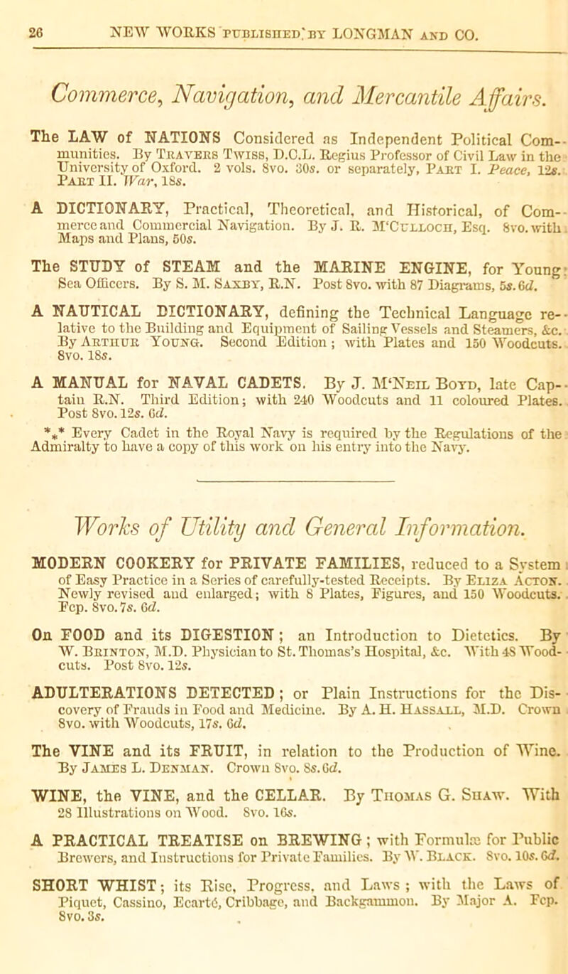 Commerce, Navigation, and Mercantile Affairs. The LAW of NATIONS Considered as Independent Political Com- munities. By Travers Twiss, D.C.L. Regius Professor of Civil Law in the University of Oxford. 2 vols. 8vo. 30s. or separately, Part I. Peace, Vis. Part II. War, 18s. A DICTIONARY, Practical, Theoretical, and Historical, of Com- merce and Commercial Navigation. By J. R. M'Culloch, Esq. 8vo. with . Maps and Plans, 50s. The STUDY of STEAM and the MARINE ENGINE, for Young Sea Officers. By S. M. Sandy, R.N. Post 8vo. with 87 Diagrams, 5s. 6d. A NAUTICAL DICTIONARY, defining the Technical Language re- lative to the Building and Equipment of Sailing Vessels and Steamers, Sec. By Arthur Young. Second Edition ; with Plates and 150 Woodcuts. 8vo. 18s. A MANUAL for NAVAL CADETS. By J. jVPNeil Botd, late Cap- tain R.N. Third Edition; with 240 Woodcuts and 11 coloured Plates. Post 8vo. 12s. (id. *** Every Cadet in the Royal Navy is required by the Regulations of the : Admiralty to have a copy of this work on his entry into the Navy. Works of Utility and General Information. MODERN COOKERY for PRIVATE FAMILIES, reduced to a System : of Easy Practice in a Series of carefully-tested Receipts. By Eliza Acton. - Newly revised and enlarged ; with 8 Plates, Figures, and 150 Woodcuts. Fcp. Svo. 7s. Gd. On FOOD and its DIGESTION ; an Introduction to Dietetics. By W. Beinton, M.D. Physician to St. Thomas’s Hospital, Ac. With 4S Wood- cuts. Post 8vo. 12s. ADULTERATIONS DETECTED; or Plain Instructions for the Dis- covery of Frauds in Food and Medicine. By A. H. Hassall, M.D. Crown 8vo. with Woodcuts, 17s. G cl. The VINE and its FRUIT, in relation to the Production of Wine. By James L. Denman. Crown Svo. 8s. Gd. WINE, the VINE, and the CELLAR. By Thomas G. Shaw. With 28 Illustrations on Wood. Svo. 16s. A PRACTICAL TREATISE on BREWING ; with Formula; for Public Brewers, and Instructions for Private Families. By W. Black. Svo. 10s. Gd. SHORT WHIST; its Rise, Progress, and Laws; with the Laws of Piquet, Cassino, Ecarté, Cribbage, and Backgammon. By Major A. Fcp. 8vo. 3s.