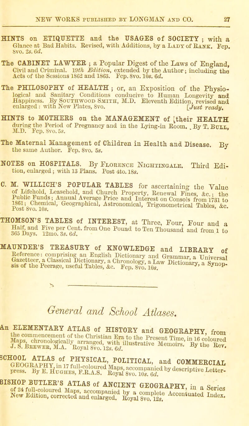 HINTS on ETIQUETTE and the USAGES of SOCIETY ; with a Glance at Bad Habits. Revised, with Additions, by a Lady of Rank. Ecp. Svo. 2s. 8cl. The CABINET LAWYER ; a Popular Digest of the Laws of England, Civil and Criminal. Wtli Edition, extended by the Author; including the Acts of the Sessions 1862 and 1863. Ecp. 8vo. 10s. 6d. The PHILOSOPHY of HEALTH ; or, an Exposition of the Physio- logical and Sanitary Conditions conducive to Human Longevity and Happiness. By Southwood Smith, M.H. Eleventh Edition, revised and enlarged : with New Plates, Svo. [ Just ready. HINTS to MOTHERS on the MANAGEMENT of 'their HEALTH during the Period of Pregnancy and in the Lying-in Room. By T. Bull, M.D. Ecp. Svo. as. ‘ The Maternal Management of Children in Health and Disease. By the same Author. Ecp. 8vo. 5s. J NOTES on HOSPITALS. By Florence Nightingale. Third Edi- tion, enlarged ; with 13 Plans. Post 4to. 18s. C. M. WILLICH’S POPULAR TABLES for ascertaining the Value of Lifehold, Leasehold, and Church Property, Renewal Pines, &c. • the ?oiVhc^und.s ; ,A™mai Average Price and Interest on Consols from 1731 to P -Vs lemi0a ’ GfeosraPIllcal> Astronomical, Trigonometrical Tables, &c. THOMSON’S TABLES of INTEREST, at Three, Four, Four and a 365 Daaysd 12m0P 3s fr°m ^ Pound to Ten Thousand and from 1 to MAUNDER'S TREASURY of KNOWLEDGE and LIBRARY of Reference: comprising an English Dictionary and Grammar, a Universal Gazetteer, a Classical Dictionary, a Chronology, a Law Dictionârv a Simon sis of the Peerage, useful Tables, &c. Ecp. Svo! 10s. •m<',;10nary’ a b.ni0P- General and School Atlases. An ELEMENTARY ATLAS of HISTORY and GEOGRAPHY from ^e commencement of the Christian Era to the Present Time in 16 coloured LH BrewerMA! yR;Taîrod12T6dmUStratiVe M<3m0ira’ ^ tho ^ STeogr^hAyS 0i7^YS,ICA^ POLITICAL, and COMMERCIAL press. By E. Hughes, EJt.AB? Royal’ 8vo? w!T6d?d by descriptive Lottcr- BISHOP BUTLER’S ATLAS of ANCIENT GEOGRAPHY in n g • Aoco“ “2