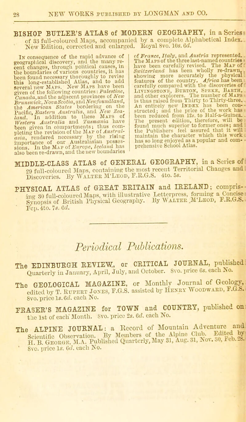 BISHOP BUTLER’S ATLAS of MODERN GEOGRAPHY, in a Series of 33 full-coloured Maps, accompanied by a complete Alphabetical Index. New Edition, corrected and enlarged. Royal 8vo. 10s. Gd. In consequence of the rapid advance of geographical discovery, and the many re- cent changes, through political causes, in the boundaries of various countries.it has been found necessary thoroughly to revise this long-established Atlas, and to add several new Maps. New MArs have been given of the following countries : Palestine, Canada,and the adjacent provinces ot New Brunswick, NovaScotia,andNeicfuundland, the American States bordering on the Pacific, Eastern Australia, and New Zea- land. In addition to these Maps ot Western Australia and Tasmania have been given in compartments; thus com- pleting the revision of the Map of Austral- asia, rendered necessary by the rising importance of our Australasian posses- sions. In the Map of Europe, Iceland has also been re-drawn, and the new boundaries of France, Italy, and Austria represented. The Maps of the three last-named countries ■ have been carefully revised. The Map of : Switzerland has been wholly re-drawn. . showing more accurately the physical. features of the country. Africa lias been carefully compared with the discoveries of Livingstone, Burton, Speke, Barth, and other explorers. The number of Maps a is thus raised from Thirty to Thirty-three.. An entirely new Index has been cou-- structed ; and the price of the work has ■ been reduced from 12s. to Half-a-Guinea.. The present edition, therefore, will be found much superior to former ones ; and. tlie Publishers feel assured that it will maintain the character which this work : lias 60 long enjoyed as a popular and com- • preliensive School Atlas. MIDDLE-CLASS ATLAS of GENERAL GEOGRAPHY, in a Series of 29 full-coloured Maps, containing the most recent Territorial Changes and. Discoveries. By Walter M'Leod, E.R.G.S. 4to. 5s. PHYSICAL ATLAS of GREAT BRITAIN and IRELAND; compris- ing SO full-coloured Maps, with illustrative Letterpress, forming a Concise! Synopsis of British Physical Geography. By W alter M Leod, F.R.G.b. Pep. dto. 7s. Gd. Periodical Publications. The EDINBURGH REVIEW, or CRITICAL JOURNAL, published Quarterly in January, April, July, and October. Svo. price Gs. each No. The GEOLOGICAL MAGAZINE, or Monthly Journal of Geology, edited by T. Rupeet .Tones, F.G.S. assisted by Hexey Woodward, F.G.S. Svo. price Is. Gel. each No. FRASER’S MAGAZINE for TOWN and COUNTRY, published on the 1st of each' Month. Svo. price 2s. GcZ. each No. The ALPINE JOURNAL : a Record of Mountain Adventure and Scientific Observation. By Members of the Alpine Club. Edited by Il B. George, M.A. Published Quarterly, May 31, Aug. 31, Nov. uO, reb.-8. 1 Svo. price. Is. Oil, each No.