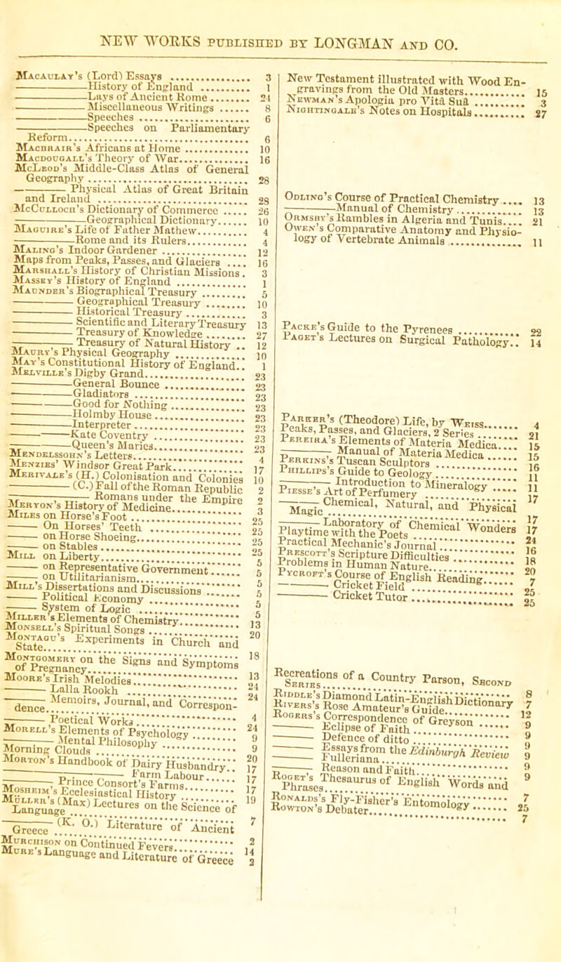 Macaulay’s (Lord-) Essays 3 History of England 1 Lays of Ancient Rome 21 ■ Miscellaneous Writings 8 Speeches G Speeches on Parliamentary 6 10 16 Reform Macbrair’s Africans at Home Macdouoall’s Theory of War McLeod’s Middle-Class Atlas of General Geography ■ Physical Atlas of Great Britain 28 and Ireland 28 McCulloch’s Dictionary of Commerce ..... 26 — Geographical Dictionary 10 Maguire's Life of Father Mathew -Rome and its Rulers Malino’s Indoor Gardener Maps from Peaks, Passes, and Glaciers . !. ! Marshall’s History of Christian Missions ! Massey’s History of England Madnder’s Biographical Treasury Geographical Treasury TTlitnrionl - Historical Treasury 3 ‘ and Literary Treasury  - Treasury of Knowledge — —- Treasury of IS atural History .. 12 Maury s Physical Geography 10 May s Constitutional History of England* * 1 Melville’s Digby Grand ” 23 -General Bounce !!!■!!!!! 23 •— ■ Gladiators 93 Good for Nothing 111 ! ! ! I ! ! 23 -Holmby House -Interpreter ■Kate Coventry !!***!** 23 -Queen’s Maries Ü Mendelssohn’s Letters Menzies’ Windsor Great Park*!!!.* Mer i vale ’s UL ^Colonisation and _Çoïoniês • all of the Roman Republic — —— Romans under the Emnirp JpmroN’s History of Medicine.. P Miles on Horse’s Foot ■ On Horses’ Teeth ..!!!!!!!!! on Horse Shoeing ! ! ! ! on Stables , Mill on Liberty ' on îlfPIesePtative Government'.. » — on utilitarianism ** c Mill s Dissertations and Discussions* !!!*“* I • Political Economy .. “** ? Milieu’s Elements of Chemistry Monsell c o J  Conta 1 State. Moi.sell's Spiritual Songs ... Smt£°D’S Experiments in Church ' Mo°f PreSc°vQ' Moore's Irish Melodies!.'’.' LallaRookh !!*! ~dencê.^f“°.i.r.S: .JoUrnaI’ an*d' Correspond Morell s Elements of Psychology !.' ^^cioSdsI.rh!!°!?pl,y ::::; 9 Morton’s Handbook of Dairy*Husbandry! ! 17 _____ tT^ 7; I arm Labour... 17 , r rince Consort s Farms * 1»» Moshe1», g Ecclesiastical History .! Lang^'ge “*>.L.e.';t.ures 0,1 tlle Scïencê'if Greece <K' Litératür'e' of ' Ancient 7 Murchison on Continued Fevers be s Language and Literature of Greece 2 New Testament illustrated with Wood En- gravings from the Old Masters ]5 Newman s Apologia pro Vita Sul 3 Nightingale’s Notes on Hospitals 27 Odlino’s Course of Practical Chemistry .... 13 — Manual of Chemistry 13 UrmsrysRambles in Algeria and Tunis.... 21 Uwen s Comparative Anatomy and Physio- logy of Vertebrate Animals u Packers Guide to the Pyrenees 99 I aget s Lectures on Surgical Pathol*o*g‘y.*! 14 Parker’s (Theodore) Life, by Weiss. 4 Peaks, Passes, and Glaciers, 2 Series oi Pereira s Elements of Materia Medica!!!.* Manual of Materia Medica ig licnon Cni.l.,»». Perkins’s Tuscan Sculptors . 1 hillips’s Guide to Geology .... * {? rnt.rnHnof irvTv ’ *V •••••••• • II t> , ~7 Introduction to Mineralopv 11 Piesse’s Art of Perfumery ji MljrcCllemica1’ Natura1’ an'd'Phyrirai jf Practical Mechanic’s Journal .. Pr^s Course o^Engiish Keading.'.':;:: ■ Cricket Tutor !!!.’.'.’!!!.'!!!!.'! I5 RS^mi°nS °f “ C0Untry Second !”™>bSs — SKe°hpesePSfdÀnith °f V Defeuceof ditto ® r Reason and Faith..' 2 Phras’es eBaUTU30f E,16lisl1 Words'and 9