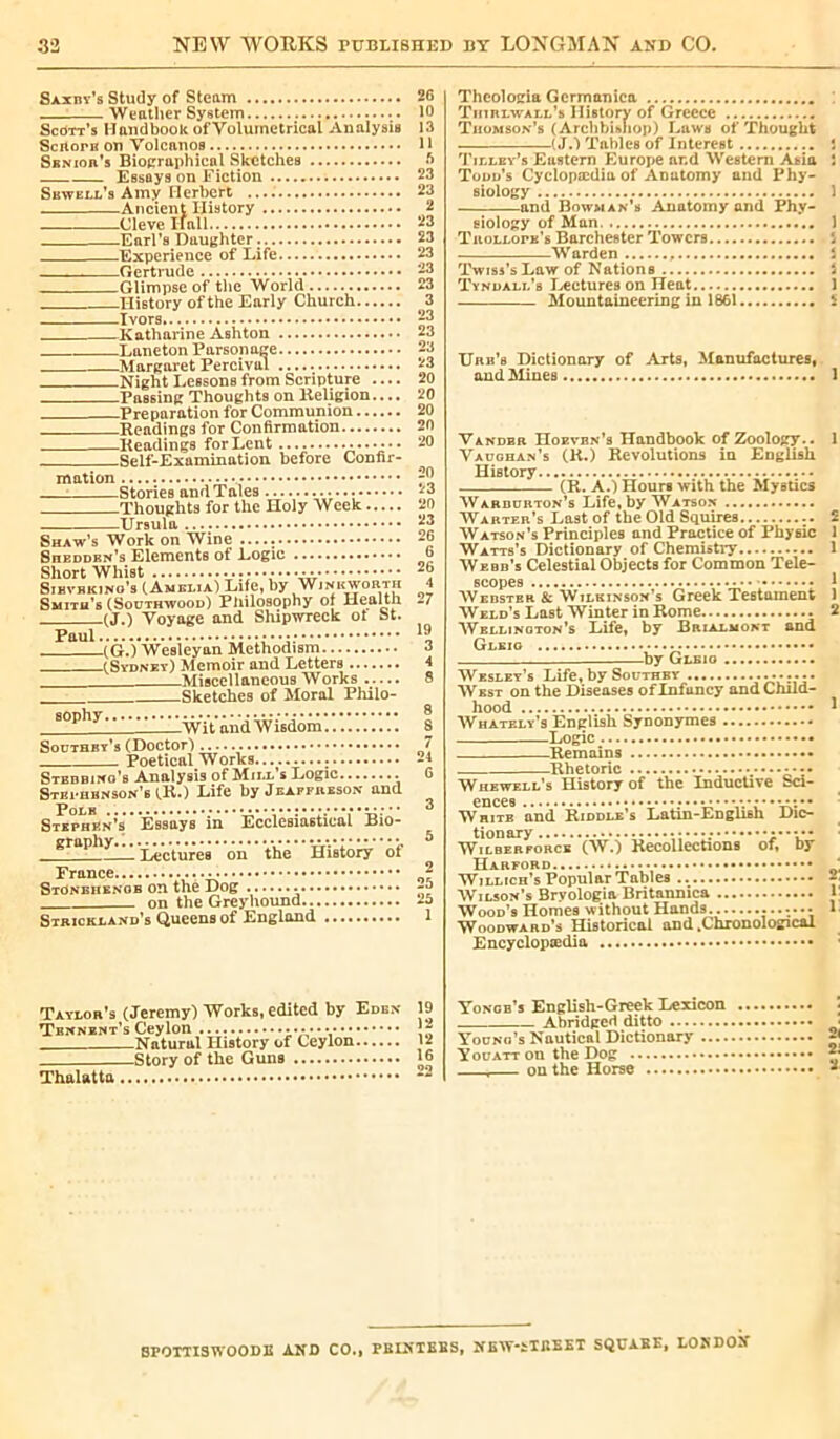 Saxby’s Study of Steam Weather System Scott’s Handbook ofVolumetrical Analysis Scrtorn on Volcanos Sbn ion’s Biographical Sketches Essays on Fiction Sbwell’s Amy Herbert ...: Ancient History Cleve I fall Earl’s Daughter. Experience of Life Gertrude Glimpse of the World History of the Early Church Ivors Katharine Ashton Laneton Parsonage —MargaretPercival Night Lessons from Scripture .... Passing Thoughts on Religion.... Preparation for Communion Readings for Confirmation Readings for Lent •••••••• Self-Examination before Confir- mation : Stories and Tales •••••• Thoughts for the Holy Week Ursula Shaw’s Work on Wine SnEDDRN’s Elements of Logic Short Whist Sibvbking’s (Amelia) Life, by Winkworth Smith’s (Southwood) Philosophy of Health (J.) Voyage and Shipwreck of St. Paul (G.) Wesleyan Methodism fSydney) Memoir and Letters Miscellaneous Works Sketches of Moral Philo- 60phy w'iVand Wisdom Southey’s (Doctor) Poetical Works Stbdbino’s Analysis of Mill’s Logic Stephenson's (R.) Life by Jeaffreson and Stephen’s Essays in Ecclesiastical Bio- graPhy.T^y,i.'ré«‘ on ' the History oi' France Stonehenob on thé Dog • ••• on the Greyhound... Strickland’s Queens of England 26 10 13 11 5 23 23 2 23 23 23 23 23 3 23 23 23 23 20 20 20 20 20 20 23 20 23 26 6 26 4 27 19 3 4 8 8 8 7 24 6 3 5 25 25 1 Theologia Gcrmanica Thirlwall’s History of Greece Thomson’s (Archbishop) Laws of Thought (J.) Tables of Interest i Tilley’s Eastern Europe ar.d Western Asia Î Todd’s Cyclopædiu of Anatomy and Phy- siology 1 and Bowman’s Anatomy and Phy- eiology of Man 1 Trollope’s Barchester Towers i Warden i Twiss’s Law of Nations Î Tyndall’s Lectures on Heat 1 Mountaineering in 1861 5 Urb’s Dictionary of AlHs, Manufactures, and Mines 1 Vandbr Hoevbn’s Handbook of Zoology.. 1 Vaughan’s (R.) Revolutions in English History (R. A.) Hours with the Mystics Warburton’s Life, by Watson Warter’s Last of the Old Squires 2 Watson’s Principles and Practice of Physic 1 Watts’s Dictionary of Chemistry 1 Webb’s Celestial Objects for Common Tele- scopes 1 Webster & Wilkinson’s Greek Testament 1 Weld’s Last Winter in Rome 2 Wellington's Life, by Brialmokt and Gleig by Gleio Wesley’s Life, by Southby West on the Diseases of Infancy and Child- hood * Whately’s English Synonymes Logic Remains Rhetoric Whewell’s History of the Inductive Sci- ences Whitb and Riddle’s Latin-English Dic- tionary •••••• Wilberforck (W.) Recollections of, by Harford . Willich’s Popular Tables -• Wilson’s Bryologia Britannica Wood’s Homes without Hands 1 Woodward’s Historical and .Chronological Encyclopædia Taylor’s (Jeremy) Works, edited by Edbx Tbnnent’s Ceylon Natural History of Ceylon Story of the Guns Thalatta 19 12 12 16 22 Yongb’s English-Greek Lexicon Abridged ditto Young’s Nautical Dictionary .... Youatt on the Dog , on the Horse 2< 21 2 BPOTTISWOODE AND CO.» PBINTEBS, NEW-fcTBEET SQUABE, LOJiDON