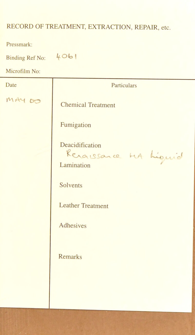 RECORD OF TREATMENT, EXTRACTION, REPAIR, etc. Pressmark: Binding Ref No: JfOb! Microfilm No: Date Particulars Chemical Treatment Fumigation Deacidification V_S S<5^ co I-vA LLc'J Lamination Solvents Leather Treatment Adhesives Remarks