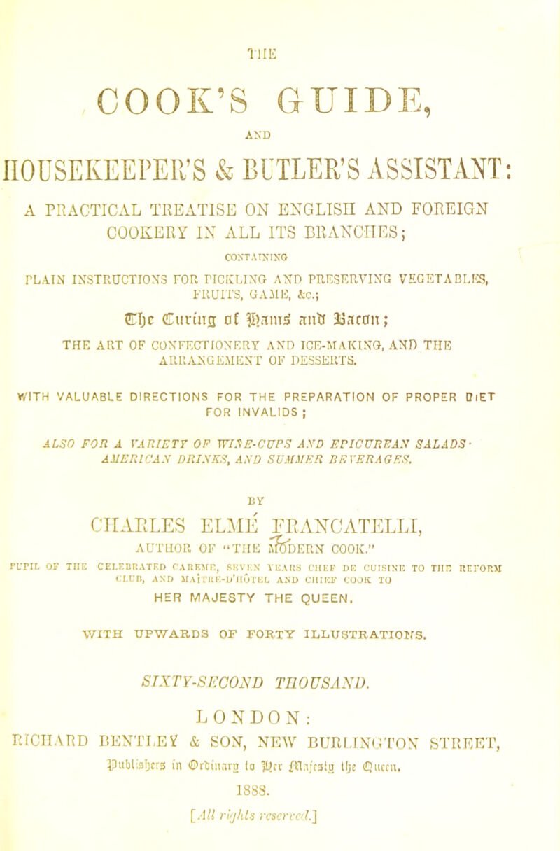 THE COOK’S GUIDE, AND HOUSEKEEPER’S & BUTLER’S ASSISTANT A PRACTICAL TREATISE ON ENGLISH AND FOREIGN COOKERY IN ALL ITS BRANCHES; COSTAININO PLAIN INSTRUCTIONS FOR PICICLING AND PRESERVING VEGETABLra, FRUITS, GAME. Ac.; CIjc CunTig of H)rcm^ ,mR JaKfOii; THE ART OF CONFECTIONERY AND ICE-MAKING, AND THE ARRANGEMENT OF DESSERTS. WITH VALUABLE DIRECTIONS FOR THE PREPARATION OF PROPER DfET FOR INVALIDS ; ALSO FOR A VARIETT OP WIFtE-CUPS AXD EPICUREAN SALADS- AMERICAN DRI.VES, AXD SUJIMER BEVERAGES. BY CIIAELES el:\ie feancatellt, AUTHOR OF “THE J^DERN COOK.” PLTIL OP TtlE CEI.EBR.iTFD CARKMF., RKVr.X YEARS CHEF HE CUISINE TO THE REEOMt CLUR, AND JIAirRE-D'HOTEI. .AND CHIEF COOK TO HER MAJESTY THE QUEEN. V/ITH UPWARDS OF FORTY ILLUSTRATIOIfS. SIXTY-SECOND THOUSAND. L 0 N D 0 N : THCTI.VRD BENTLEV & SON, NEW BUIH.TNGTON STREET, IPuMialjcrs in ©rliiurn to Ititt flLijcsliJ Uje (Queen, 1888. \_AU riijhls resen-eil.]