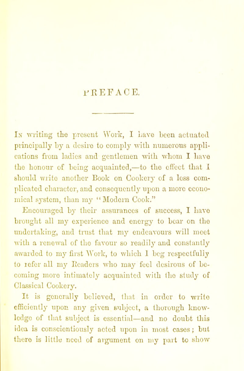 rEEFACE. Ix writing the present Work, I have been actuatetl principally by a desire to comply with numerous appli- cations from ladies and gentlemen with whom I have the honour of being acquainted,—to the effect that I should write another Book on Cookery of a loss com- plicated character, and consequently upon a more econo- mical system, than my “Modern Cook.” Encouraged by their assurances of success, I have brought all my experience and energy to bear on the undertaking, and trust that my endeavours will meet with a renewal of the favour so readily and constantly awarded to my first '\\'ork, to which 1 bog respectfully to refer all my Beaders who may feel desirous of be- coming more intimately acquainted with the study of Classical Cookery. It is generally believed, that in order to write efficiently upon any given subject, a thorough Icnow- Icdgo of that subject is essential—and no doubt this idea is conscientiously acted upon in most cases; but there is little need of argument on my part to show