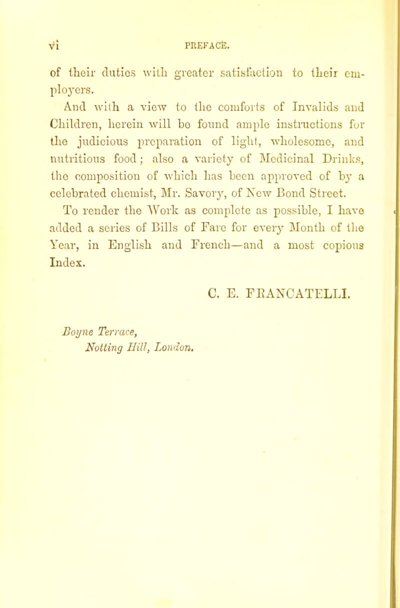 of their duties with greater satisfaction to their em- ployers. And with a view to the comforts of Invalids and Children, herein will ho found ample instnictions fur the judicious preparation of light, wholesome, and nutritious food; also a variety of Medicinal Drink.s, the composition of which has hecn approved of hj' a celebrated chemist, Mr. Savory, of New Bond Street. To render the Work as complete as irossible, I have added a series of Bills of Fare for every Month of the Year, in English and French—and a most copious Index. C. E. FEANCATELLI. Boyne Terrace, Netting IliU, London,
