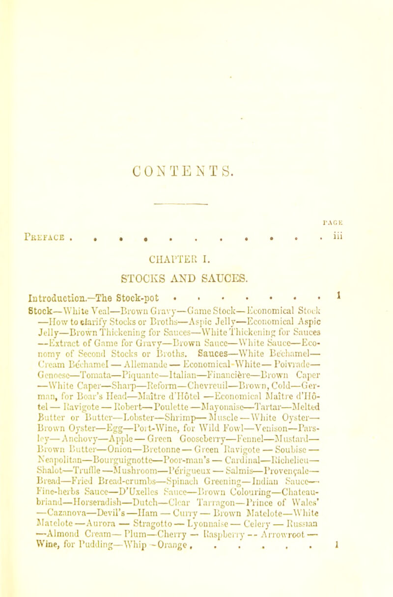 I'ACt; X^KKIfACB* t • • ■ • • • • * *iii ClIArXER I. STOCKS AND SAUCES. lutroducticn.—The Stock-pot Stock—White Veal—Brown Giavy—Game Stock—Economical Stock —I low to clarify Stocks or Broths—Aspic Jelly—Economical Aspic Jelly—Brown Thickening for Sauces—White Thickening for Sauces —E.ttract of Game for Gravy—Brown Sauce—White Siuice—Eco- nomy of Second Stocks or Broths. Sauces—White Bechamel— (.'ream Bechamel — AllemanJe— Economical-White— Boivi'acle— Genoese—Tomata—Piquante—Italian—Financifere—Brown Caper —White Caper—ShaiT)—Refonn—Chevreuil—Brown, Cold—Ger- man, for Boar’s Head—Maitre dTIotel —Economical Malti'c d’llo- tel — Ravigote — Robert—Poulette —Jlayonaise—Tartar—Melted Butter or Butter—Lobster—Shrimp—JIuscle—White Oyster—> Brown Oyster—Egg—Poit-Wine, for WTld Fowl—Venison—Pars- ley— Anchovy—Apple— Green Gooseben-y—Fennel—Jlustard— Brown Butter—Onion—Bretonne — G rcen Ravigote — Soubisc — Neapolitan—Bourguignotte—Poor-man’s — Cardinal—Richelieu— Shalot—Truflle —Mushroom—Pe'rigucux — Salmis—Provenvale— Bread—Fried Bread-crumbs—Spinach Greening—Indian Sauce—• Fine-herbs Sauce—D’Uxellcs Sauce—Brown Colouring—Chateau- briand—Horseradish—Dutch—Clear Tarragon—I’rince of Wales’ —Cazanova—Devil’s —Ham — Cuny — Blown Matelote—White Matelote —Aurora — Stragotto— Lyonnai.^c— Celery — Russnan —Almond Cream—Plum—Cherry — Raspberry-- .tn'owroot — Wine, for Pudding—Whip - Orange 1