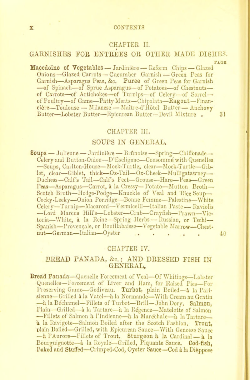 CHAPTER II. GARNISHES FOR ENTREES OR OTHER MADE DISHE.=!. TAGE Macedoine of Vegetables — JarJinifere—Reform Chips — Glazed Onions—Glazed Carrots—Cucumber Ganiisli — Green Peas for Garnish—Asparagus Peas, &c. Puree of Green Peas for Garaish —of Spinach—of Sprue Asparagus—of Potatoes—of Chestnuts—• of Carrots—of Artichokes—of Turnips—of Celery—of Sorrel—' of Poultry—of Game—Patty Meats—Chipolata—Ragout—Finan- cihre—Toulouse — Jlilancse — Maitre-d’llotel Butter — Anchovy Butter—Lobster Butter—Epicurean Butter—Devil Mi-xture . 31 CHAPTER HI. SOUPS IN GENERAL. Soups — J ulieune — Jardinihre — Bidnoise —Spring—ChilTonade— Celery and Button-Onion—D’Esclignac—Consomme with Quenelles —Soups, Cailton-House—Mock-Turtle, clear—Mock-Turtle—Gib- let, clear—Giblet, thick—Ox-Tail—Ox-Cheek—Mulligatawney— Duchess—C.alf’s Tail—Calfs Feet—Grouse—Hare—Peas—Green Peas—Aspar.agus—Carrot, a la Cressy—Potato—Slutton Broth—■ Scotch Broth—Hodge-Podge—Knuckle of Veal and RiceSeup— Cocky-Leeky—Onion Porridge—Bonne F'emme—Palestine—White Celery—Turnip—Macaroni—Vermicelli—iLalian Paste — Raviolis —Lord JIarcus Hill’s—Lobster—Crab—Crayfish—Prawn—Vic- toria—Wliite, a la Reine—Spring Herbs — Russian, or Tschi— Spanish—Proven(;ale, or Bouillabaisse—Vegetable Marrow—Chest- nut—German—Italian—Oyster 40 CHAPTER IV. BREAD PAl^ADA, &c.; AND DRESSED FISH IN GENERAL. Bread Pauada—Quenelle Foreemeat of Veal—Of Whitings—Lobster Quenelles—Forcemeat of Liver and Ham, for Raised Pics—For Pioserving Game—Godive,iu. Turbot, plain Boiled—ii la Paii- sienne—Grilled i la Vatel—h, la Normande—With Cre.am au Qratin —h la Bcch.amel—Fillets of Turbot—Brill—John Dory. Salmon, Plain—Grilled—4 la TarUire—ii la Rdgence—Matelotte of Salmon •—Fillets of Salmon ii TIndienne—ii la hlardchale—a laTartare a la Ravigote—Salmon Boiled after the Scotch I'.ashion. Trout, plain Boiled—Grilled, with Epicure.au S.aucc—With Genoese Sauce —h I’Aurore—Fillets of Trout. Sturgeon ii la Cardinal — ii la Bourguignotte—4 la Royale—Grilled, Piquante Sauce. Cod-fish, Baked and Stuffed—Crimped-Cod, Oyster Sauce—Cod 4 la Di^ppose