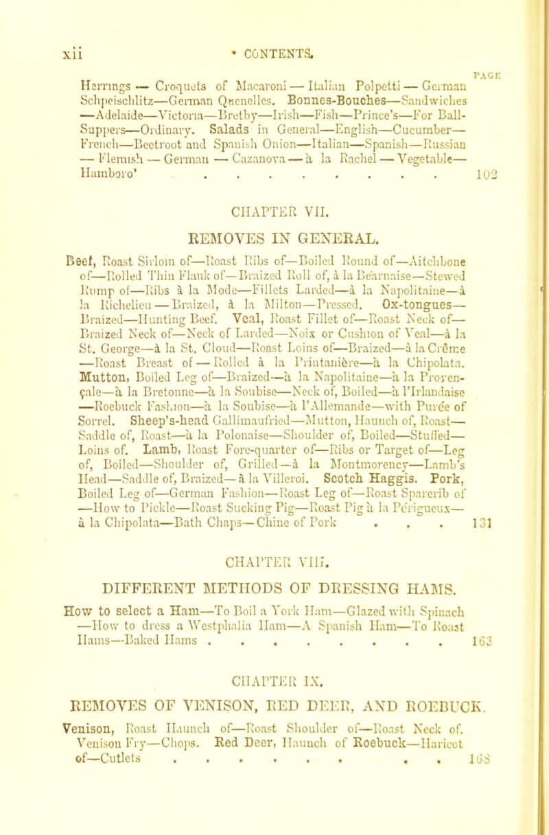 TAGr. Hsrnngs — Croquets of Slacaroni — Italian Polpetti — Gcinian Schiicisclilitz—GeiTnan Quenelles. Bonnes-Bouches—Sandwiches —Adelaide—Victoria—Brotby—Irish—Fish—Prince's—For Ball- Suppers—Ordinary. Salads in General—English—Cucumber— French—Beetroot and Spanish Onion—Italian—Spanish—Piussian — Flemish — German—Cazanova — a la Rachel — Vegetable— llainboro’ 102 CHAPTER VII. REMOVES IN GENERAL. Beel, Roast Sirloin of—Roast Ribs of—Boiled Round of—Aitchbone of—Rolled Thin Flank of—Braized Roll of, i la Bearnaise—Stewed Rump ot—Ribs i la Mode—Fillets Larded—i la Kapolitaine—a la Richelieu — Braized, it la IMilton—Pressed. Ox-tongues— Braized—Hunting Beef. Veal, Roast Fillet of—Roast Neck of— Braized Neck of—Neck of Larded—Noix or Cushion of Ve.al—a la St. George—la St. Cloud—Roast Loins of—Braized—a laCrdrce —Roast Breast of — Rolled a la Printanifere—a la Chipolata. Mutton, Boiled Log of—Braized—ii la Napolitaine—a la Proven- ^alo—a la Bretoimo—a la Soubise—Neck of. Boiled—a TIrlandaise —Roebuck Fashion—a la Soubise—I’Allemande—with Puree of Sorrel. Sheep’s-head Gallimaufried—JIutton, Haunch of. Roast— Saddle of. Roast—a la Polonaise—Shoulder of. Boiled—Stuffed— Loins of. Lamb, Roast Fore-quarter of—Ribs or Target of—Leg of. Boiled—.Shoulder of. Grilled—i la Montmorency—Lamb’s Head—Saddle of. Braized—a la Villeroi. Scotch Haggis. Pork, Boiled Leg of—German Fashion—Roast Leg of—Roast Sparerib of —How to Pickle—Roast Sucking Pig—Roast Riga la Perigueux— a la Chipolata—Bath Chaps—Cliine of Pork , . , 131 CHAPTER VHI. DIFFERENT METHODS OF DRESSING HAMS. How to select a Ham—To Boil a York Ham—Glazed with Spinach -—How to dress a lYestphalia Ham—A Spanish Ham—To Roast Hams—Baked Hams 1G3 CHAPTER I.K. REMOVES OF VENISON, RED DEER, AND ROEBUCK. Venison, Roast Haunch of—Roast Shoulder of—Roast Neck of. Venison Fry—Chops. Red Deer, Haunch of Roebuck—Haricot of—Cutlets ...... . . idd