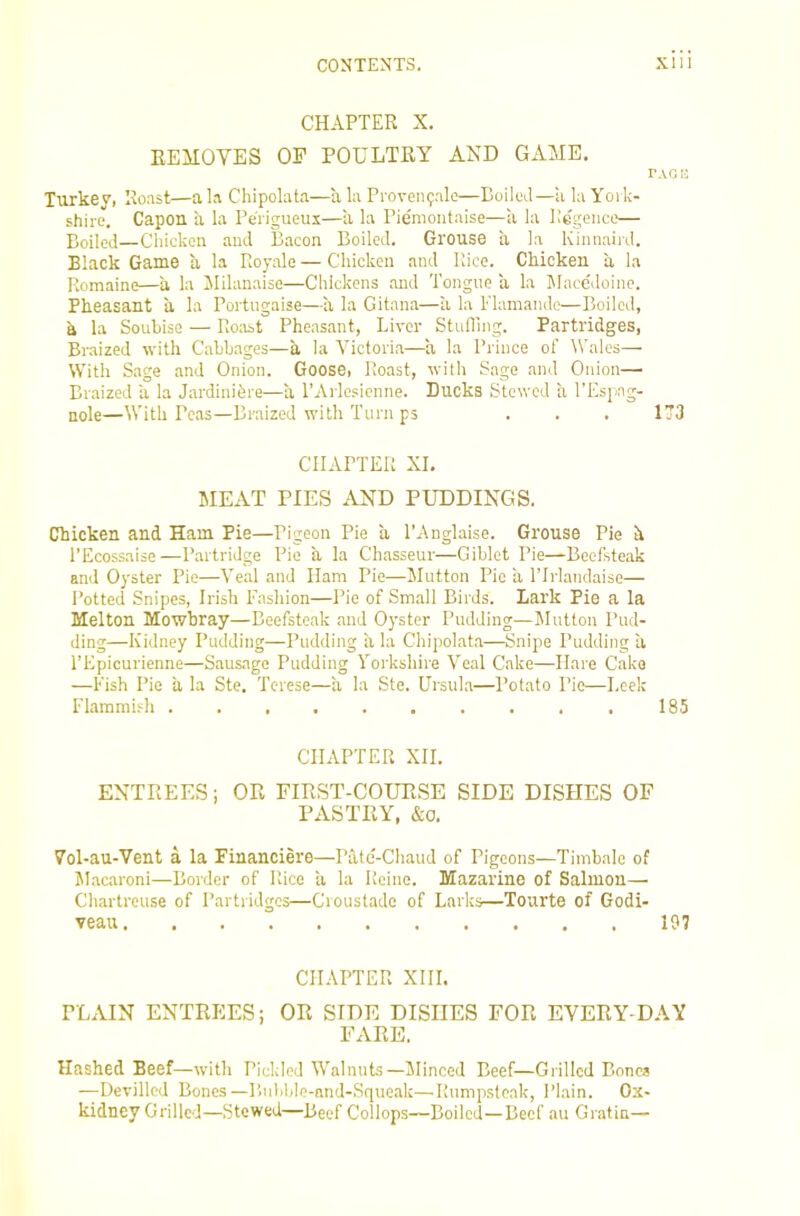 CHAPTER X. REMOVES OF POULTRY AND GAME. TAG I! Turkey, Roast—a la Chipolata—a la Proven9ale—BoilmI—a la Yoi k- shire. Capon a la Perigueui—ii la Piemoiitaise—a la llGgeiico— Boiled—Chicken and Bacon Boiled. Grouse a la Kinnaiid. Black Game a la Royale — Chicken and Rice. Chicken a la Romaine—a la Jlilanaise—Chickens and Tongue a la IMncc'iloine. Pheasant a la Portugaise—a la Gitana—a la iTamamlc—Boiled, h la Souhise — Roast Pheasant, Liver Stufllng. Partridges, Braized with Cabbages—a la Victoria—a la Prince of Wales— With Sage and Onion. Goose, Roast, with Sage and Onion— Braized a la J.irdinibre—a PArlesienne. Ducks Stewed a I'Espng- nole—With Peas—Braized with Turn ps . . . 173 CHAPTER XI. MEAT PIES AND PUDDINGS. Chicken and Ham Pie—Pigeon Pie a I’Anglaise. Grouse Pie h I’Ecossaise—Partridge Pie a la Chasseur—Giblet Pie—Beefsteak and Oyster Pie—Veal and Ham Pie—Mutton Pie a Tlrlandaise— Potted Snipes, Irish Fashion—Pie of Small Birds. Lark Pie a la Melton Mowbray—Beefsteak and Oyster Pudding—Jlutton Pud- ding—Kidney Pudding—Pudding a la Chipolata—Snipe Pudding a I’Epicurienne—Sausage Pudding Yorkshire Veal Cake—Hare Cake —Fish Pie a la Ste. Terese—a la Ste. Ursula—Potato Pie—Leek Flammifh .185 CHAPTER XII. ENTREES i OR EIRST-COUR.SE SIDE DISHES OF PASTRY, &o. 7ol-au-Vent a la Financiere—Patc-Chaud of Pigeons—Timbale of M.acaroni—Border of Rice li la Reine. Mazarine of Salmon— Chartreuse of Partridges—Croustade of Larks—Tourte of Godi- veau 197 CHAPTER XIII. PLAIN ENTREES; OR SIDE DISHES FOR EVERY DAY FARE. Hashed Beef—with Pickled Walnuts—Minced Beef—Grilled Bones —Devilled Bones—P,ulil,le-nnd-Squeak—Rumpsteak, Plain. Ox- kidney Grilled—Stewed—Beef Collops—Boiled—Beef au Gratin—
