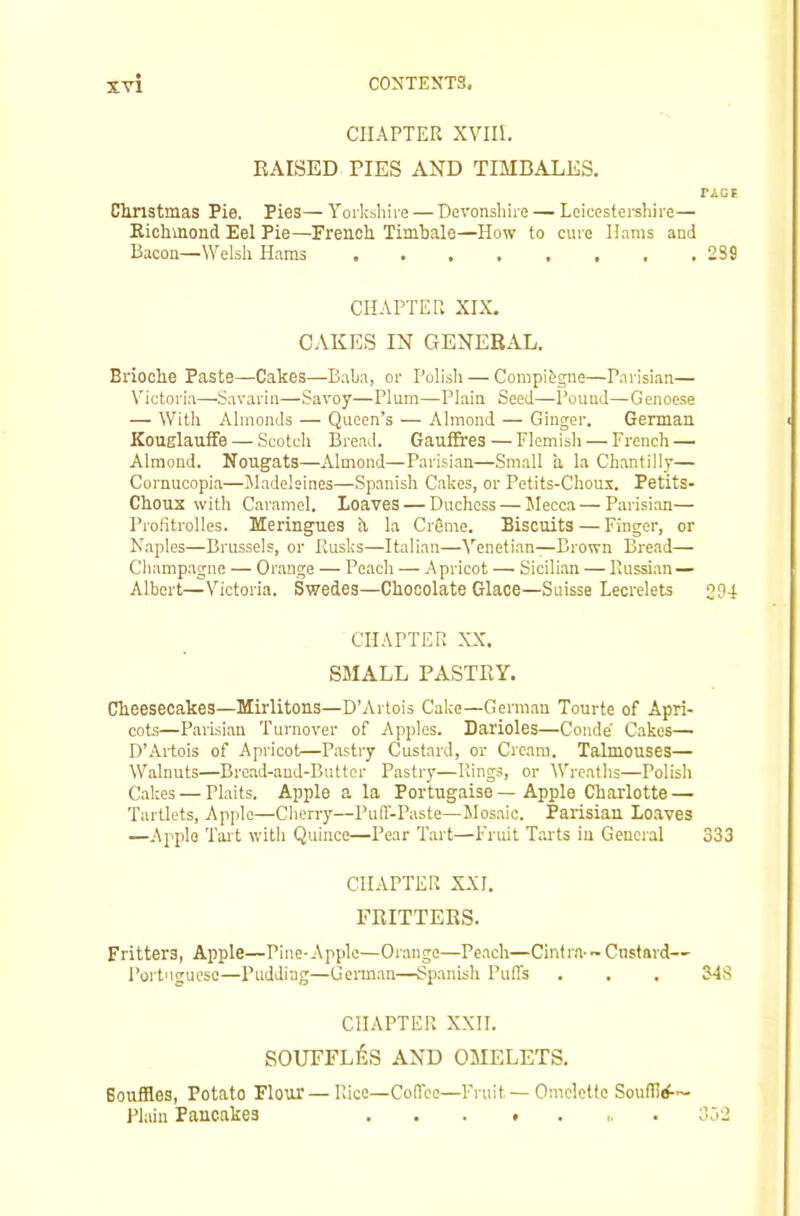 CHAPTER xvin. KAISED TIES AND TIMBALES. Clmstmas Pie. Pies—Yorkshire — Devonshire — Leicestei-shire— Eichmond Eel Pie—French Timbale—How to cure Hams and Bacon—Welsh Haras CHAPTER XIX. CAKES IN GENERAL. Brioche Paste—Cakes—Baba, or Polish — Compibgne—Parisian— Victoria—S.avarin—Savoy—Plum—Plain Seed—Pound—Genoese — With Almonds — Queen’s — Almond — Ginger. German KouelaufFe — Scotch Bre.ad. Gauffres — Flemish — French — Almond. Nougats—Almond—Parisian—Small a la Chantilly— Cornucopia—Jladelsines—Spanish Cakes, or Petits-Choux. Petits- Choux with Caramel. Loaves — Duchess — Jlecca — Parisi.an— Prolitrolles. Meringues h la CrSme. Biscuits — Finger, or Naples—Brussels, or Rusks—Italian—'N’enetian—Brown Bread— Cliampagne — Orange — Peach — .Apricot — Sicilian — Russian — Albert—Victoria. Swedes—Chocolate Glace—Suisse Lecrelets CHAPTER XX. SMALL PASTRY. Cheesecakes—Mirlitons—D’Artois Cake—German Tourte of Apri- cots—Parisian Turnover of Apples. Darioles—Conde Cakes— D’Artois of Apricot—Pastry Custard, or Cream. Tahnouses— Walnuts—Bread-and-Butter Pastry—Rings, or 'Wreaths—Polish Cakes — Plaits. Apple a la Portugaise—Apple Charlotte — Tartlets, Apple—Cherry—PulT-Paste—Jlosaic. Parisian Loaves —Apple Tait with Quince—Pear Tart—Fruit Tarts in General CHAPTER XXI. FRITTERS. Fritters, Apple—Pine-Apple—Orange—Peach—Cintra-~ Custard— Portngueso—Pudding—Gennan—Spanish Puffs CHAPTER XXII. SOUFFLES AND OMELETS. Bouffles, Potato Flour — Rice—Coffee—Fruit—Omelette Souffirf— Plain Pancakes ... . . „ . 2S9 294 333 343 332