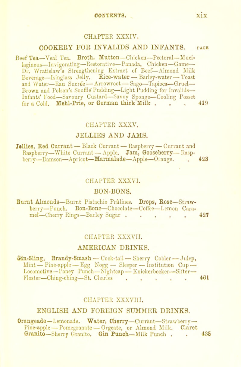 CHAPTER XXXIV. COOKERY FOR INVALIDS AND INFANTS. page Beef Tea—Veal Tea. Broth. Mutton—Chicken—Pectoral—Muci- laginous—Invigorating—Restorative—Panada, Chicken—Game— Dr. Wratislaw’s Strengthening Extract of Beef—Almond Milk Beverage—Isinglass Jelly. Rice-water — Barley-water — To.ast and tVater—Eau Sucree — Arrowroot — Sago—Tapioca—Gruel— Brown and Poison’s Souffle'Pudding—Light Pudding for Invalids— Infants’ Pood—Savoury Custard—Savoy Sponge—Cooling Posset for a Cold. Mehl-Prie, or German thick Milk . . , 419 CHAPTER XXXV. JELLIES AND JAMS. Jilliee, Red Currant — Black Currant—Raspberry — Curnant and Raspberry—White Currant — Apple. Jam, Gooseberry—Rasp- beny—Damson—Apricot—Marmalade—Apple—Orange. . 423 CHAPTER XXXVI. BON-BONS. Burnt Almonds—Burnt Pistachio Pralines. Drops, Rose—Straw- beiTy—Punch. Bon-Bons—Chocolate—Cofl'ce—Lemon Cara- mel—Cherry Rings—Barley Sugar ..... 427 CHAPTER XXXVII. AMERICAN DRINKS. ilin-Sling. Brandy-Smash — Cock-tail — Sherry Cobler — Julep, Mint—Pine-apple—Egg Nogg— Sleeper — Institution Cup — Locomotive—Poney Punch—Nightcap — Knickerbocker—Sifter— Floster—Ching-ching—St. Charles . . . . . 431 CHAPTER XXXVIII. ENGLISH AND FOREIGN SUMMER DRINKS. Orangeade—Lemonade. Water, Cherry—Currant—Strawbeny— Pine-apple—Pomegranate — Orgeate, or Almond Milk. Claret Oranito—Sheny Gr.anito. Gin Punch—Milk Punch . . 435