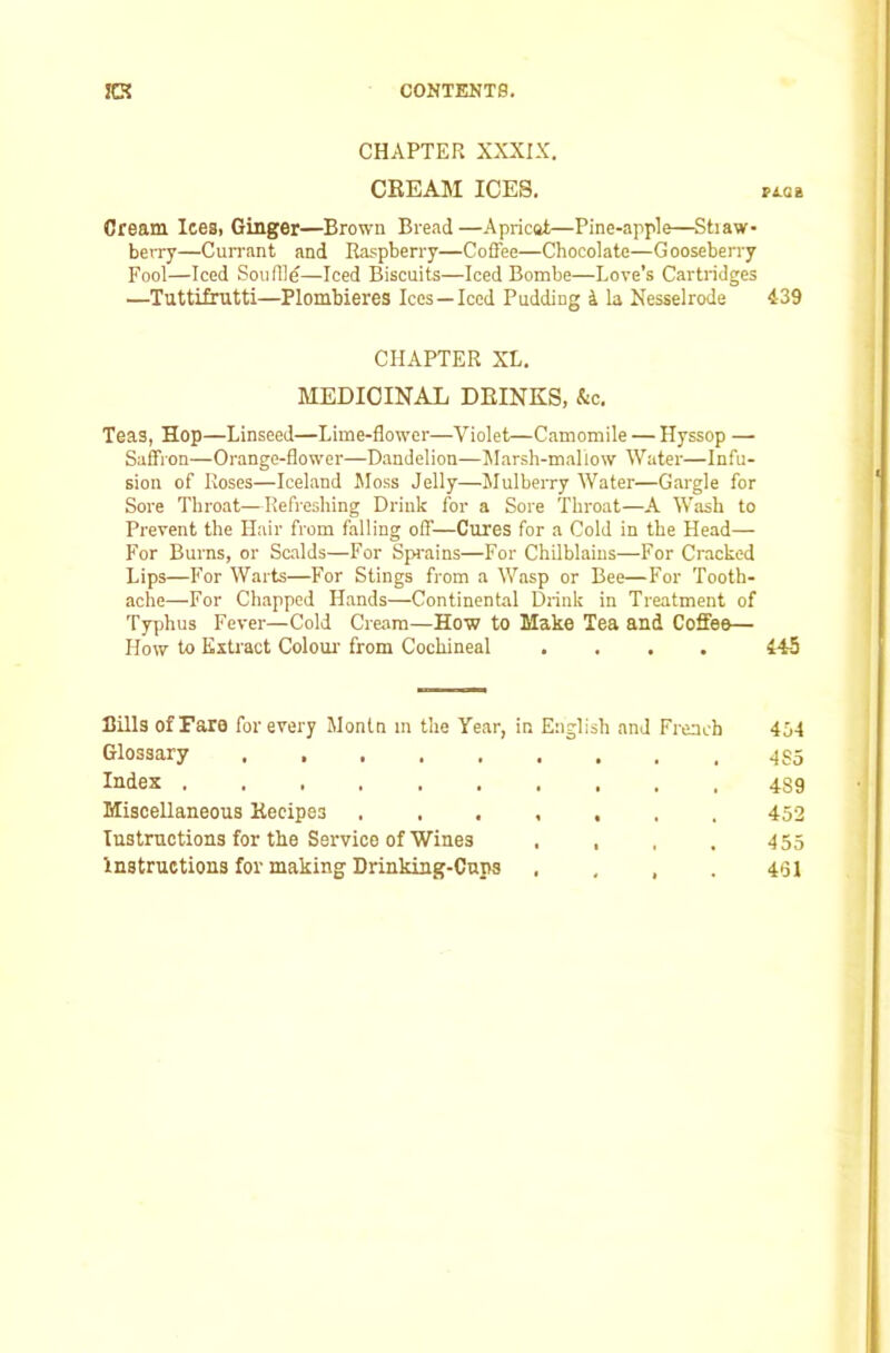 CHAPTER XXXIX. CREAM ICES. vLQi Cream Icesi Ginger—Brown Bread—Apricat—Pine-apple—Stiaw- beiTy—Cun'ant and Raspberry—Coffee—Chocolate—Gooseberry Fool—Iced Souflle—Iced Biscuits—Iced Bombe—Love’s Cartridges —Tuttifrutti—Plombieres Ices —Iced Pudding i la Nesselrode 439 CHAPTER XL. MEDICINAL DRINKS, &c. Teas, Hop—Linseed—Lime-flower—Violet—Camomile — Hyssop —■ Saffron—Orange-flower—Dandelion—Marsh-mallow Water—Infu- sion of Roses—Iceland Moss Jelly—Mulberry Water—Gargle for Sore Throat—Refreshing Drink for a Sore Throat—A Wash to Prevent the Hair from falling off—Cures for a Cold in the Head— For Burns, or Scalds—For Sprains—For Chilblains—For Cracked Lips—For Warts—For Stings from a Wasp or Bee—For Tooth- ache—For Chapped Hands—Continental Di-ink in Treatment of Typhus Fever—Cold Cream—How to Make Tea and Coffee— How to Kxtiact Colour' from Cochineal .... 445 Bills of Fare for every Montn m the Year, in English and French 434 Glossary Index 489 Miscellaneous Recipes 452 Instructions for the Service of Wines . , . . 455 Instructions for making Drinking-Cups . , , . 461