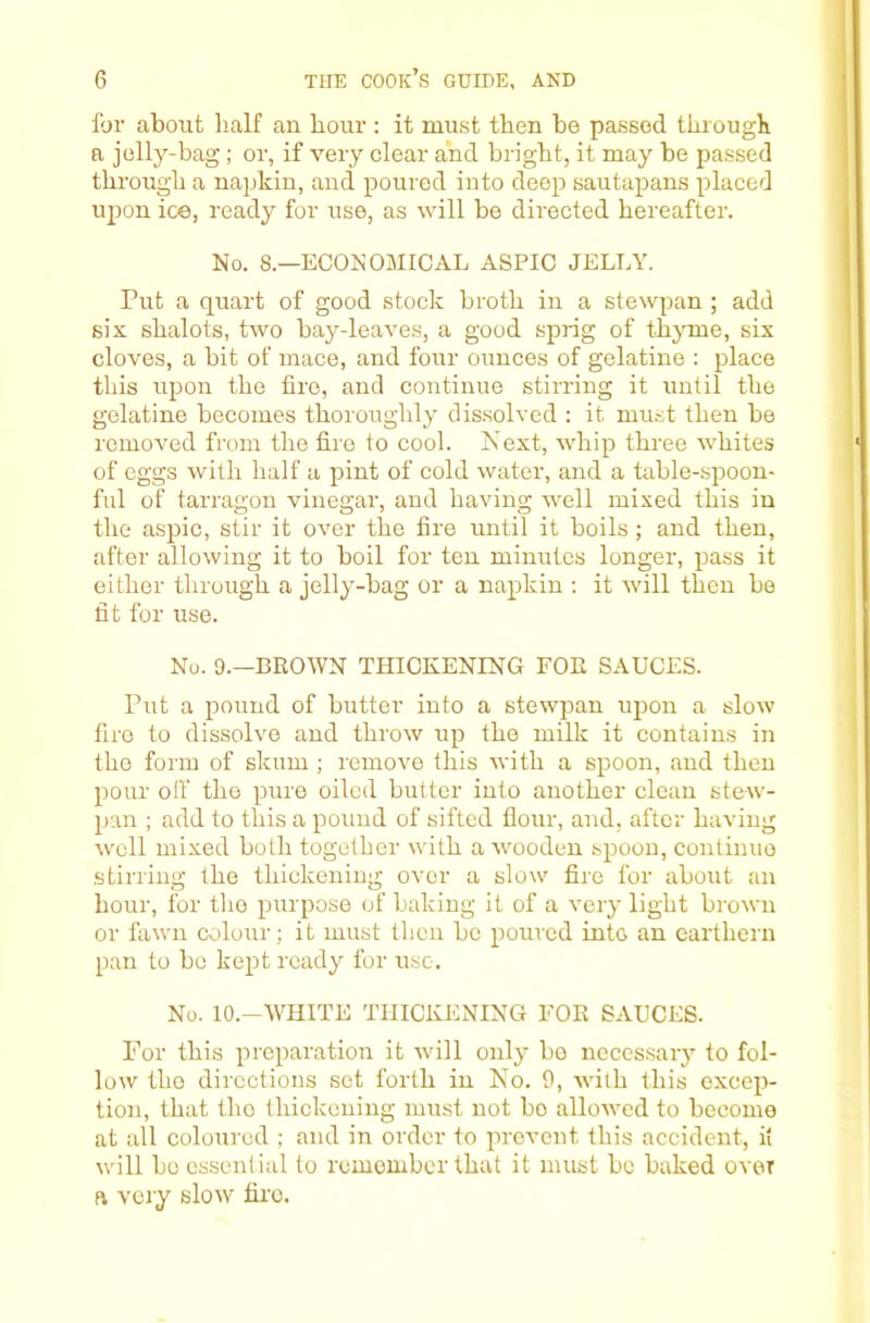 for about half an hour: it must then be passed through a jolly-bag ; or, if very clear and bright, it may be passed through a napkin, and poured into deep sautapans placed ujion ice, ready for use, as will be directed hereafter. No. 8.—ECONOMICAL ASPIC JELLY. Put a quart of good stock broth in a stewpan ; add six shalots, two bay-leaves, a good sprig of thjTue, six cloves, a bit of mace, and four ounces of gelatine : place this upon the fire, and continue stimng it until the gelatine becomes thoroughly dissolved : it must then be removed from the fire to cool. Next, whip three whites of eggs with half a pint of cold water, and a table-spoon- ful of tarragon vinegar, and having well mixed this in the aspic, stir it over the fire until it boils; and then, after allowing it to boil for ten minutes longer, pass it either through a jelly-bag or a napkin : it will then be fit for use. No. 9.—BROWN THICKENING FOE SAUCES. Put a pound of butter into a stewpan upon a slow fire to dissolve and throw up the milk it contains in the form of sknm ; remove this with a spoon, and then pour off the pure oiled butter into another clean stew- pan ; add to this a pound of sifted flour, and, after having well mixed both together with a wooden spoon, continue stirring the thickening over a slow fire for about an hour, for the purpose of baking it of a very light brown or fawn colour; it must then be poured into an carthern pan to be kept ready for use. No. lO.-WHITE THICKENING FOE SAUCES. For this preparation it will only bo necessary to fol- low the directions set forth in No. 9, with this excep- tion, that the thickening must not bo allowed to become at all coloured ; and in order to prevent this accident, it will bo essential to remember that it must be baked over ft vciy slow fire.