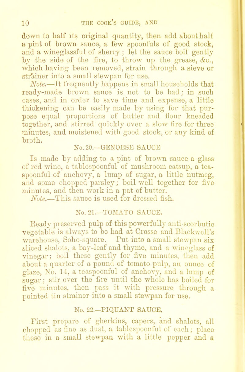 down to half its original quantity, then add about half a pint of brown sauce, a few spoonfuls of good stock, and a wineglassful of sherry ; let the sauce boil gently by the side of the fire, to throw up the grease, &c., Avhich having been removed, strain through a sieve or stAiner into a small stewpan for use. Note.—It frequently happens in small households that ready-made broivn sauce is not to be had: in such cases, and in order to save time and expense, a little tliickening can be easily mado by using for that pur- pose equal proportions of butter and flour kneaded together, and stirred quickly over a slow fire for three minutes, and moistened with good stock, or any kind of broth. No. 20.—GENOESE SAUCE Is made by adding to a pint of brown sauce a glass of red wine, a tablospoonful of mushroom catsup, a tea- spoonful of anchovy, a lump of sugar, a little nutmeg, and some chopped parsley; boil well together for five minutes, and then work in a pat of butter. Note.—This sauce is used for dressed fish. No. 21.—TOMATO SAUCE. Eeady preserved pulji of this powerfully anti scorbutic vegetable is always to bo had at Crosse and ElackwcH’s warehouse, Soho-square. Tut into a small stewp.an six sliced shalots, a bay-leaf and thyme, and a Aviucglass of vinegar; boil these gently for five minutes, then add about a quarter of a pound of tomato pulp, an ounce of glaze, Ko. 1-1, a tcaspoonful of anchovy, and a lump of sugar; stir over tho fire until tho whole has boiled for live minutes, then pass it with pressure through a pointed tin strainer into a small stewqian for use. No. 22,-PIQUANT SAUCE. First prepare of gherkins, capers, and shalots, all chopped as line as dust, a tablc.spoonful of each; place theso in a small stewpan with a little pepper and a