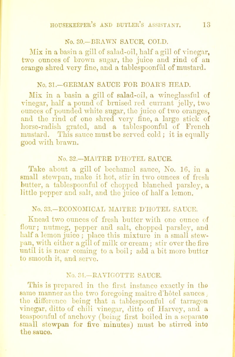 No. SO.-ERAWN SAUCE, COLD. !Mix in a basin a gill of salad-oil, half a gill of vinegar, t’;^'0 ounces of brown sugar, Iho juice and rind of an orange shred very line, and a tablespoonful of mustard. No. 31.—GEEMAN SAUCE FOR BOAR'S READ. Mix in a basin a gill of salad-oil, a wineglassful of vinegar, half a pound of bruised red currant jelly, two ounces of pounded white sugar, the juice of two oranges, and the rind of one shred vciy fine, a large stick of horse-radish gnated, and a tablespoonful of French mustard. This sauce must be served cold ; it is equally good with brawn. No. 32.—MAITRE D’HOTEL SAUCE. Take about a gill of bechamel sauce. No. IG, in a small stewpan, make it hot, .stir in two ounces of fresh butter, a tablespoonful of chopped blanched parsley, a little pepper and salt, and the juice of half a lemon. No. 33.—ECONOMICAL MAITRE DTIUTEL SAUCE. Knead two ounces of fresh butter wdlh one ounce of flour; nutmeg, pepper and salt, chopped parsley, and L'llf a lemon juice ; place this mixture in a small stew- pan, with either a gill of milk or cream; stir over the fire until it is near coming to a boil; add a bit more butter to smooth it, and seiwc. No. 31.—RAVICOTTE SAUCE. This is prepared in the first instance exactly in tho saino manner as tho two foregoing inaitre d’hotcl sauces, tho difference being that a tablespoonful of tarragon vinegar, ditto of chili vinegar, ditto of JIarvey, and a tca.spoonful of anchovy (being linst boiled in a sc])aiato small stewpan for five minutes) must bo stirred into the sauce.