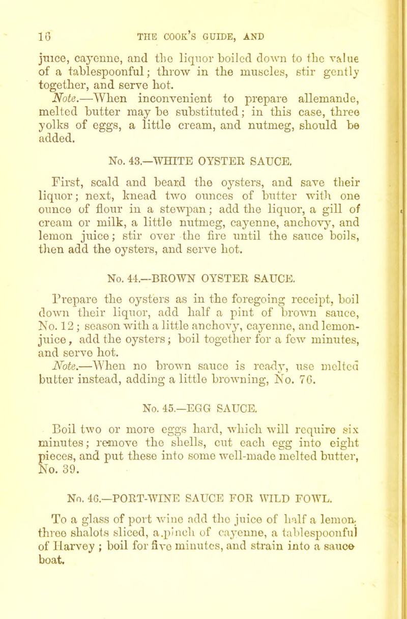 jmce, cayenne, and the liquor boiled down to the value of a tablespoonful; throw in the muscles, stir gently together, and serve hot. Note.—When inconvenient to prepare allemande, melted butter may be substituted; in this case, three yolks of eggs, a little cream, and nutmeg, should be added. No. 43.—WHITE OYSTER SAUCE. First, scald and beard the oysters, and save their liquor; next, knead two ounces of butter with one ounce of flour in a stewpan; add the liquor, a gill of cream or milk, a little nutmeg, cayenne, anchovyq and lemon juice; stir over the fire until the sauce boils, tlien add the oysters, and serve hot. No. 44.—BEOWN OYSTER SAUCE. Prepare the oysters as in the foregoing receipt, boil down their liquor, add half a pint of browm sauce. No. 12 ; season with a little anchovy, cayenne, and lemon- juice , add the oysters; boil together for a fow^ minutes, and serve hot. Note.—AVhen no browm sauce is ready, use melted butter instead, adding a little browning. No. 76. No. 45.—EGG SAUCE. Boil two or more eggs hard, ■which -will require six minutes; remove the shells, cut each egg into eight pieces, and put these into some well-made melted butter. No. 39. No. 4G.—PORT-WINE SAUCE FOR YTLD FOWL. To a glass of port ■wine add tho juice of half a lemon, three shalots sliced, a.pinch of cayenne, a lablespoonful of Harvey ; boil for Svo minutes, and strain into a sauce boat.