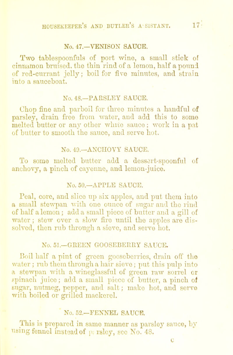 No. 47.—VENISON SAUCE. Two tablespoonfnla of port wine, a small stick ol cinnamon bruised, the thin rind of a lemon, half a pound of red-currant jelly; boil for five minute.s, and strain into a sauceboat. No. 48.—PARSLEY SAUCE. Chop fine and parboil for three minute.s a handful of parsley, drain free from water, and add this to some melted butter or any other white sauce ; work in a pat of butter to smooth the sauce, and serve hot. No. 49.—ANCHOVY SAUCE. To some melted butter add a dessort-spoonful of anchovy, a pinch of cayenne, and lemon-juice. No. 50.—APPLE SAUCE. Peal, core, and slice up six apples, and put them into a small stewpan with one ounce of sugar and the rind of half a lemon; add a small piece of butter and a gill of water ; stew over a slow fire until the apples are dis- solved, then rub through a sieve, and servo hot. No. 51.—GREEN GOOSEBERRY SAUCE. I’oil half a pint of green gooseberries, drain off tho svater ; mb them through a hair sieve ; put this pulp into a steAvpan Avith a Avineglasst'ul of green iuav sorrel or spinacli juice; add a small piece of butter, a pinch of sugar, nutmeg, pepper, and salt; make hot, and servo Avith boiled or gi-illed mackerel. No. 52.—FENNEL SAUCE. This is prepared in same manner as parsley sauce, by using fennel instead of p; rslcy, see No. 48.