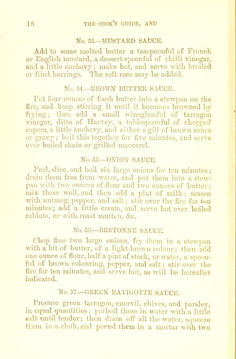 No. 53.—MUSTAED SAUCE. Add to some melted butter a teaspoonful of Frcncli oi' English mustard, a dessert-spoonful of chilli vinegar, and a little anchovj^; make hot, and serve with broiled or fried herrings. The soft roes may be added. No. 54.—BEOWN BUTTEE SAUCE. Pat four ounces of fre.sh butter into a stewpan on the fire, and keep stining it until it becomes browned by frying; then add a small Avineglassful of tarragon vinegar, ditto of Harvey, a tablespoonful of chopped capers, a little anchovy, and either a gill of brown sauce or gravy ; boil this together for five minutes, and serve over boiled skate or grilled macirerel. No. 55.—ONION SAUCE. Peel, slice, and boil si.v large onions for ten minutes ; drain them free from water, and put them into a stew- pan with two ounces of flour and two ounces of huttcr ; mix these well, and then add a pint of milk ; season with nutmeg, pepper, and salt; stir over the fire for ten minutes; add a little cream, and serve hot over hoiled rabbits, or i\dth roast mutten, &c. No. 5G.—BEETONNE SAUCE. Chop fine two largo onions, fry them in a stewpan with a bit of butter, of a light-brown colour; then add one ounce of flour, half a pint of stock, or water, a spoon- ful of hrown colouring, pepper, and salt; stir over the fire for ten minutes, and servo hot, as will bo hcreaftei indicated. No. 57.—GEEEN EAVIGOTTE SAUCE. Procure green tarragon, cnervil, chives, and parsley, in equal quantities ; ]iarboil these in water with a little salt until tender ; then drain oil all the water, squeeze t);cm in a cloth, and poimd them in a mortar with two