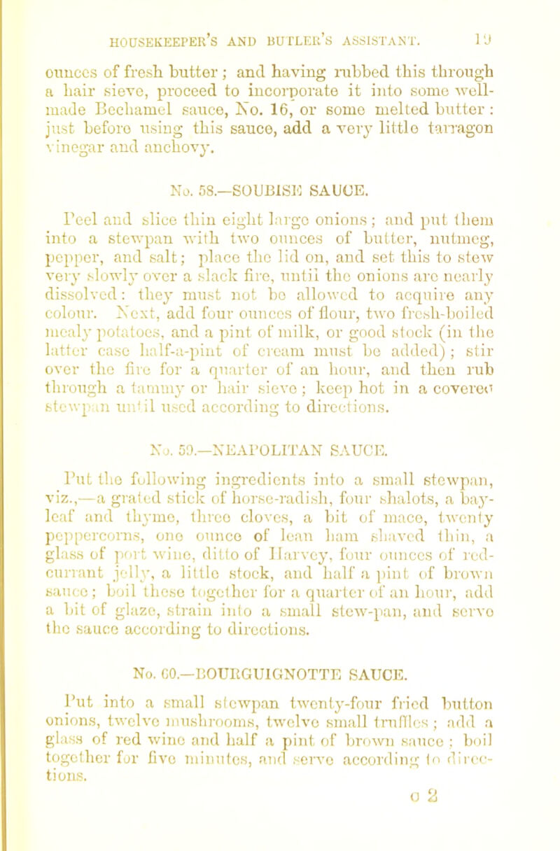 oimccs of fresh butter ; and having nibbed this through a hair sieve, proceed to incorporate it into some well- made Bechamel sauce, Ko. 16, or some melted butter : just before using this sauce, add a very little tarragon vinegar and anchovy. No. 58.—SOUBISK SAUCE. reel and slice thin eight Lugo onions; and put them into a stewpan with two ounces of butter, nutmeg, pepper, and salt; place the lid on, and set this to stew very slowly over a slack fire, until the onions arc nearly dissolved: they must not bo allowed to acquire any colour. Xext, add four ounces of Hour, two fresh-boiled mealy potatoes, and a pint of milk, or good stock (in tlio latter case half-a-pint of cream must bo added) ; stir over the lire for a quarter of an hour, and then rub through a tammy or hair sieve; keep hot in a covered stewpun unUl used according to directions. No. 59.—NEAPOLITAN SAUCE. But the following ingredients into a small stewpan, viz.,—a graled stick of horse-radish, four shalots, a bay- leaf and thyme, three cloves, a bit of mace, taveniy pcqipercoms, one ounce of lean ham shaved thin, a glass of port wine, ditto of Harvey, four ounces of red- currant jelly, a little stock, and half a pint of brown sauce; boil these together for a quarter of an hour, add a bit of glaze, strain info a small stew-pan, and servo the sauce according to directions. No. CO.—BOUIIGUIGNOTTE SAUCIL But into a small stewpan twenty-four fried button onions, twelve mushrooms, twelve small truffles ; add a glass of red wine and half a pint of brown sauce ; boil together for five minutes, and serve according In direc- tions.