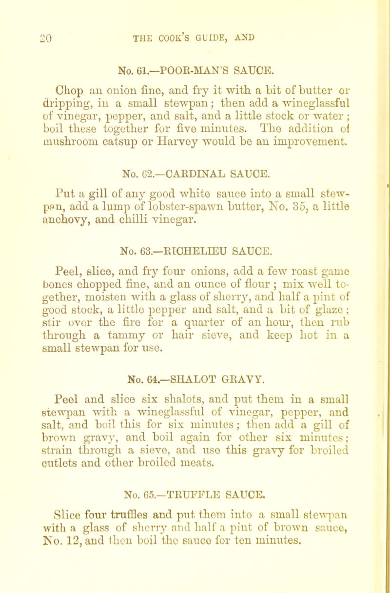 No. 61.—POOE-MAN’S SAUCE. Chop an onion fine, and fry it with a hit of butter or dripping, in a small stewpan; then add a wineglassful of vinegar, pepper, and salt, and a little stock or water ; boil these together for five minutes. The addition of mushroom catsup or Hai-vey would be an improvement. No. G2.—CAEDINAL SAUCE. Put a gill of any good white sauce into a small stew- pan, add a lump of lobster-spawn butter, Ko. 35, a little anchovy, and chilli vinegar. No. 63.—EICHELIEU SAUCE. Peel, slice, and fry four onions, add a few roast game bones chopped fine, and an ounce of fiour ; mix well to- gether, moisten vdth a glass of sherry, and half a pint of good stock, a little pepper and salt, and a bit of glaze ; stir over the fire for a quarter of an hoiu, then mb thi-ough a tammy or hair sieve, and keep liot in a small stewpan for use. No. 64.—SHALOT GEAVY. Peel and slice six shalots, and put them in a small stewpan with a wineglassful of vinegar, pepper, and salt, and boil this for six minutes; then add a gill of brown gravy, and boil again for other six minutes; strain through a sieve, and use this gravy for broiled cutlets and other broiled meats. No. 65.—TEUEFLE SAUCE. Slice four truffles and put them into a small s(eAV]-)an with a glass of sherry and half a pint of brown sauce, IS!o. 12, and then boil the sauce for ton minutes.