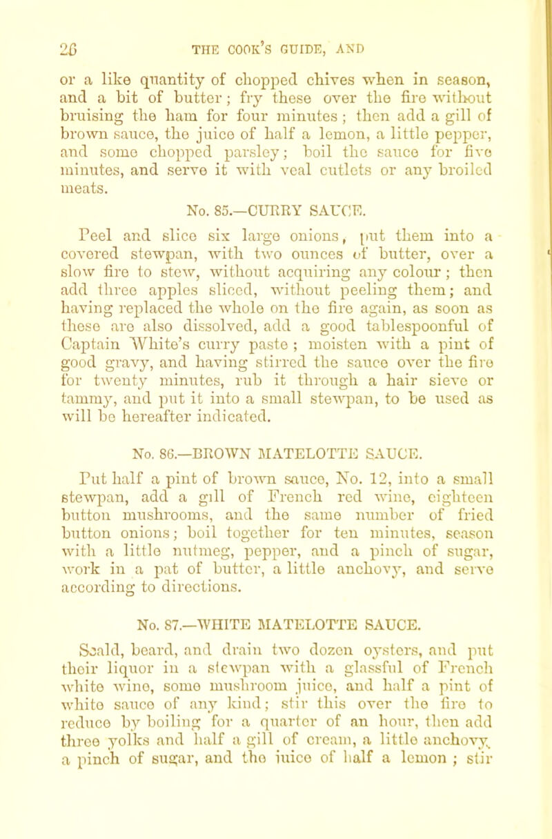 or a like quantity of chopped chives when in season, and a hit of butter; fry these over the fire witlrout bruising the ham for four minutes; then add a gill of brown sauce, the juice of half a lemon, a little pepper, and some chopped parsley; boil the sauce for five minutes, and serve it wuth veal cutlets or any broiled meats. No. 85.—CURRY SAUCE. Peel and slice six largo onions, [lut them into a covered stewpan, with two ounces of butter, over a slow fire to stew, without acquiring any colour ; then add three apples sliced, without peeling them; and having replaced the whole on the fire again, as soon as these are also dissolved, add a good tablespoonful of Captain White’s curry paste ; moisten with a pint of good gravy, and having stirred the sauce over the fire for twenty minutes, rub it through a hair sieve or tammy, and put it into a small stewpan, to be used as will be hereafter indicated. No. 86.—BROWN MATELOTTE SAUCE. Put half a pint of broAvn sauce. No. 12, into a small stewpan, add a gill of French red wine, eighteen button mushrooms, and the same number of fried button onions; boil together for ten minutes, season with a little nutmeg, pepper, and a pinch of sugar, work in a pat of butter, a little anchovy, and servo according to directions. No. 87.—WHITE MATELOTTE SAUCE. Scald, beard, and drain two dozen oysters, and put their liquor in a siewpan with a glassful of French white wine, some mushroom juice, and half a pint of white sauce of any kind; stir this over the fire to reduce by boiling for a quarter of an hour, then add three yolks and half a gill of cream, a little anchovy., a pinch of sugar, and the iuico of half a lemon ; stir