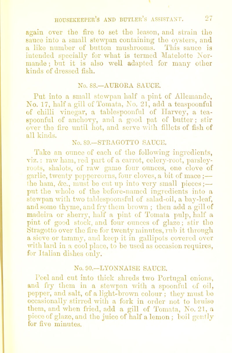 again over the fire to set the leason, and strain tlio sauce into a small stewpan containing the oysters, and a like number of button mushrooms. This sauce is intended specially for what is termed Matelottc Nor- mande; but it is also well adapted for many other kinds of dressed fish. No. SS.—AUKOEA SAUCE. Put into a small stewpan half a pint of Allemandc, No. 17, half a gill of Tomata, No. 21, add a teaspoonful of chilli vinegar, a tablespoonful of Harvey, a tea- spoonful of anchovy, and a good pat of butter ; stir over the fire until hot, and serve with fillets of fish of all kinds. No. SO.—STRAGOTTO SAUCE. Take an ounce of each of the following ingredients, viz.: raw ham, red part of a carrot, celery-root, parsley- roots, shalots, of raw game four ounces, one clove of garlic, tAventy peppercorns, four clove.s, a bit of mace ;— the ham, Ac., must bo cut up into very small pieces;— put the Avhole of the befoie-naracd ingredients into a stewpan Avith tAA'o tablespoonsful of salad-oil, a bay-leaf, and some thyme, and fry them broAvn ; then add a gill of madoira or sherry, half a pint of Tomata pulp, half a pint of good stock, and four ounces of glaze; stir the Stragotto over the fire for tAventy minutes, rub it through a sicA'e or tammy, and keep it in gallipots covered over Avith lard in a cool place, to bo used as occasion rcipiircs, for Italian dishes only. No. 90.—LYONNAISE SAUCE. Peel and cut into thick shreds tAVO Portugal onions, and fry them in a stCAvpan Avith a spoonful of oil, pepper, and salt, of a light-broAAm colour ; they must bo occasionally stirred Avith a fork in order not to bi ui.se them, and Avdien fried, add a gill of Tomata, No. 21, a piece of glaze, and the juice of half a lemon ; boil gently for five minutes.