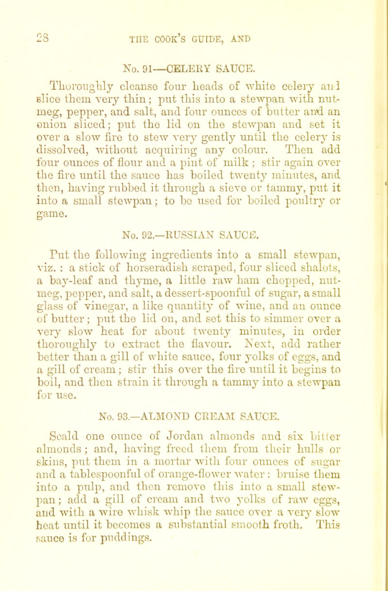 Xo. 91—CELEIiY SAUCE. Tlioroiiglily cleanse four Leads of white celery an! Blice them very thin; put this into a ste'uman with nut- meg, pepper, and salt, and four ounces of butter and an onion sliced; put the lid on the stewpan and set it over a slow lire to stew very gently tmtil the celery is dissolved, without acquiring any colour. Then add four ounces of flour and a pint of milk ; stir again over the fire i;ntil the sauce has boiled twenty minutes, and then, having rubbed it through a sieve or tammy, put it into a small stewpan; to be used for boiled poultry or game. No. 92.—RUSSIAN SAUCE, Put the following ingredients into a small stewpan, viz. : a stick of horseradish scraped, four sliced shalots, a bay-leaf and thyme, a little raw ham chopped, nut- meg, pepper, and salt, a dessert-spoonful of sugar, a small glass of vinegar, a like quantity of wine, and an ounce of butter ; put the lid on, and set this to simmer over a very alow heat for about twenty minutes, in order thoroughly to extract the flavour. Next, add rather better than a gill of white sauce, four yolks of eggs, and a gill of cream; stir this over the fire until it begins to boil, and then strain it through a tammy into a stewpan for u,se. No. 93.—ALliIOND CREA]\I SAUCE. Scald one ounce of Jordan almonds and six biller almonds ; and, having freed them from their hulls or skins, put them in a mortar with four ounces of sugar and a tablcspoonful of orange-flower water : bruise them into a pulp, and then remove this into a small stew- pan ; add a gill of cream and two yolks of raw eggs, and with a wire whisk whip the sauce over a very slow heat until it becomes a substantial smooth finth. This sauce is for puddings.