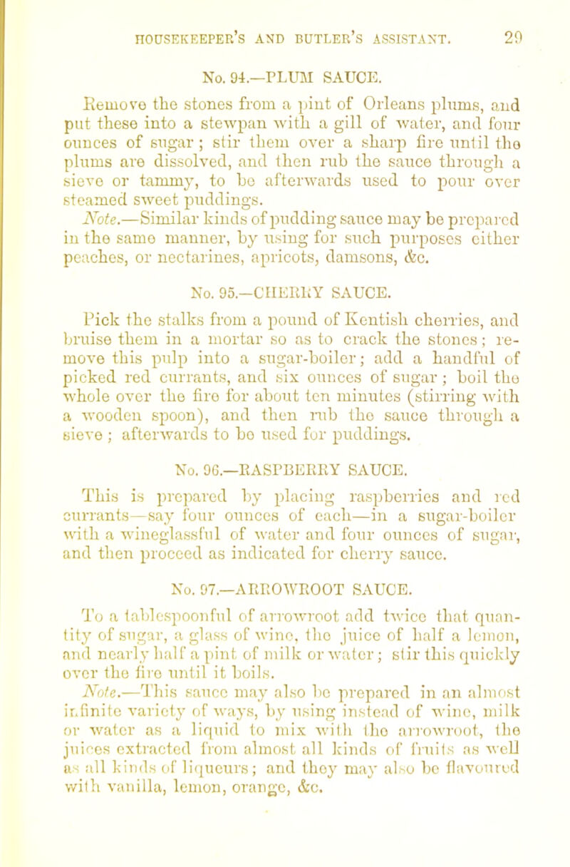 No. 94.—plum sauce. Kemove the stones from a jjiut of Orleans plums, and put these into a stewpan with a gill of water, and four ounces of sugar; stir them over a sharp fire until the plums are dissolved, and then rub the sauce through a sieve or tammy, to ho afterwards used to pour over steamed sweet puddings. Note.—Similar kinds of pudding sauce may be prepared in the same manner, by using for such purposes cither peaches, or nectarines, apricots, damsons, &c. No. 95.—CIIEliLY SAUCE. Pick the stalks from a pound of Kentish cherries, and bruise them in a mortar so as to crack the stones; re- move this pulp into a sugar-boiler; add a handful of picked red currants, and six ounces of sugar ; boil the whole over the fire for about ten minutes (stirring with a wooden spoon), and then mb the sauce through a sieve ; afterwards to bo used for puddings. No. 96.—EASPBERKY SAUCE. This i.s prepared by placing raspberries and red currants—.say four ounces of each—in a sugai-boiler uath a winegla.ssl'ul of water and four ounces of sugai’, and then proceed as indicated for cherry sauce. No. 97.—ARROWROOT SAUCE. To a table.spoouful of arroAvroot add tAvice that quan- tity of .sugar, a gla.ss of Aviiio. tlio juice of half a lemon, and nearly half a pint of milk or Avatcr; stir this quickly OA'cr the fire until it boils. This sauce may also be prepared in an almost infinite A-aricty of AA-ays, by using instead of wine, milk or Avatcr as a liquid to mix Avith the arroAvroot, the juices extracted from almost all kinds of fiuils as aa-gU tts all kinds of liqueurs; and they may also be flaA’oured with A’anilla, lemon, orange, &c.