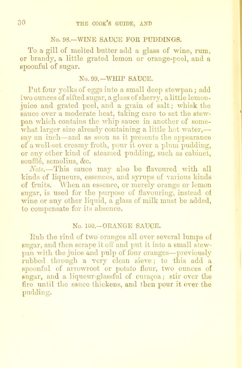 No. 98.—WINE SAUCE FOK PUDDINGS. To a gill of melted butter add a glass of wine, rum, or brandy, a little grated lemon or orange-peel, and a spoonful of sugar. No. 99.—WHIP SAUCE. Put four yolks of eggs into a small deep stewpan; add two ounces of sifted sugar, a glass of sberry, a little lemon- juice and grated peel, and a grain of salt; whisk the sauce over a moderate heat, taking care to set the stew- pan which contains the Avhip sauce in another of some- what larger size already containing a little hot water,— say an inch—and as soon as it presents the apjiearance of a well-set creamy froth, pour it over a plum pudding, or any other kind of steamed pudding, such as cabinet, souffle, semolina, &c. JVole,—This sauce may also be flavoured with all kinds of liqueurs, essences, and syrups of various kinds of fruits. When an essence, or merely orange or lemon sugar, is used for the purpose of flavouring, instead ol wine or any other liquid, a glass of milk must be added, to compensate for its absence. No. lOO.-OKANGE SAUCE. Pub the rind of two oranges all over seA-eral lumps of sugar, and then scrape it off and put it into a small stew- pan with the juice and pulp of four oranges—previously rubbed through a very clean sieve; to this add a spoonful of arrowroot or potato flour, two ounces of sugar, and a liqueur-glassful of cuia9oa; stir over the fire until the sauce thickon.s, and then pour it over the pudding.