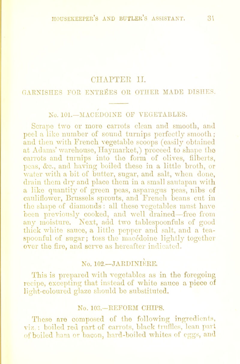 CIIAPTEE II. r.ARNISEE.S FOR ENTRIES OR OTHER MADE DISHES!. No. 101.—AIACEDOINE OF A'EGETABLES. Scrape t\vo or more carrots clean and smooth, and peel a like nnmher of sonnd turnips perfectly .smooth; and then with French vegetable scoops (easily obtained at Adams’ warehouse, TTaymarket,) proceed to .sha))0 the carrots and turnips into the form of oliAms, filberts, peas, etc., and having boiled these in a little broth, or water Avith a bit of butter, sugar, and salt, Avhen done, di ain them diy and place them in a small sautapan Avith a like quantity of green peas, a.sparagus peas, nibs of caulifloAver, Brus.sels sprouts, and French beans cut in the shape of diamonds : all these vegetables must liaA’e been prcAuously cooked, and Avell drained—free from any moisture. Next, add tAvo tablespoonfuls of good thick Avhitc sauce, a little pepper ami .salt, .and a te.a- spoonful of sugar; toss the macedoine lightly together OA'cr the fire, and scrA'o as hereafter indicated. No. 102.—JARDINIKKE. This is prepared Avith A-cgctablcs as in the foregoing recipe, excepting that instead of Avhito sauce a piece of light-coloured glaze .should bo substituted. No. 100.—REFORM CHIPS. These are compo.sed of the folloAving ingredients, vi/,.; boiled rod part of carrots, bl.ack truilles, lean j'art of boiled ham or bacon, hard-boiled Avliites of eggs, and