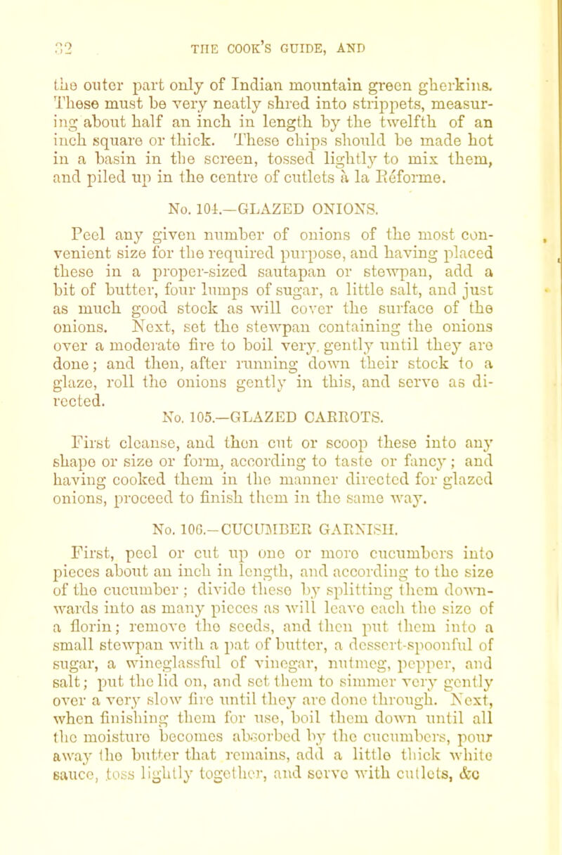 the outer part only of Indian mountain green gherkins. These must be very neatly shred into strippets, measur- ing about half an inch in length by the twelfth of an inch square or thick. These chips should be made hot in a basin in the screen, tossed lightly to mix them, and piled up in the centre of cutlets a la Eeforme. No. 101.—GLAZED ONIONS. Peel any given number of onions of the most con- venient size for the required purpose, and having placed these in a proper-sized sautapan or stewpan, add a bit of butter, four lumps of sugar, a little salt, and just as much good stock as will cover the surface of the onions. Next, set the stewpan containing the onions over a moderate fire to boil very, gently until they are done; and then, after running down their stock to a glaze, roll the onions gently in this, and servo as di- rcctG(ii No. 105.—GLAZED CAKROTS. First cleanse, and then cut or scoop these into any shape or size or form, according to taste or fancy; and having cooked them in the manner directed for glazed onions, proceed to finish tlicm in the same way. No. lOG.-CUCirarBEE GAENISII. First, peel or cut up one or more cucumbers into pieces about an inch in length, and according to the size of the cucumber ; divide these by splitting them dovm- wards into as many pieces as will leave each the size of a florin; remove the seeds, and then put them into a small stew]ian with a pat of butter, a dessert-spoonful of sugar, a wineglassful of vinegar, nutmeg, pepper, and salt; put the lid on, and set them to simmer very gently over a very slow fire until they are done through. Next, when finishing them for use, boil them down until all the moisture becomes absorbed by the cucumbci's, pour away the butter that remains, add a little thick white sauce, toss lightly together, and serve with cutlets, &c