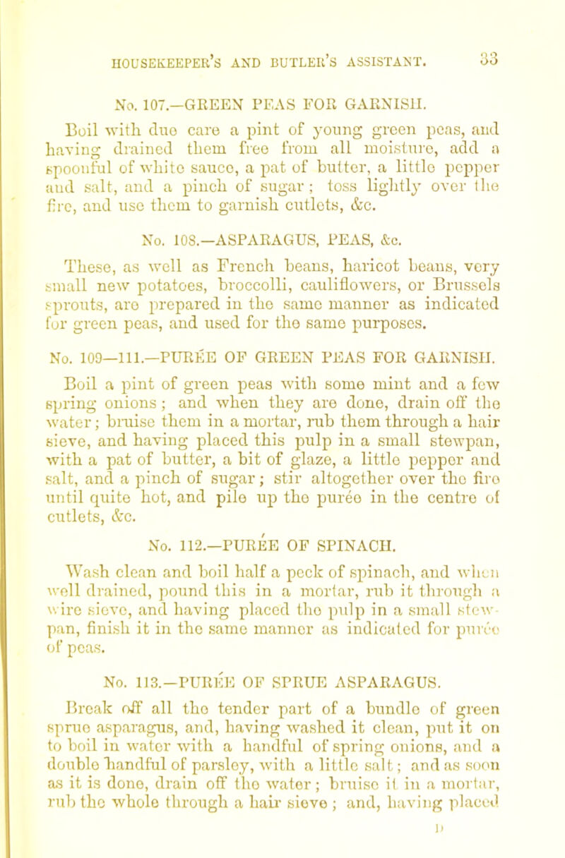 No. 107.—GEEEN PEAS FOR GARNISH. Boil with duo care a pint of young green peas, and having drained them free from all moisture, add a spoonful of white sauce, a pat of butter, a little popper and salt, and a pinch of sugar; toss lightly over the fire, and use them to garnish cutlets, &c. No. 108.—ASPARAGUS, PEAS, &c. These, as well as French beans, haricot beaus, very small new potatoes, broccolli, cauliflowers, or Brussels .sprouts, are prepared in the same manner as indicated for green peas, and used for the same purposes. No. 100—111.—PUREE OF GREEN PEAS FOR GARNISH. Boil a pint of green peas with some mint and a few spring onions; and when they are done, drain off the water; biTuse them in a mortar, nib them through a hair sieve, and having placed this pulp in a small stewpan, with a pat of butter, a bit of glaze, a little pepper and salt, and a pinch of sugar; stir altogether over the fire until quite hot, and pile up the puree in the centre of cutlets, &c. No. 112.—PUREE OF SPINACH. Wash clean and boil half a peck of spinach, and wlicn well drained, jiound this in a mortar, rub it through a wire sieve, and having placed the pulp in a small stew- pan, finish it in the same manner as indicaled for puu'e of peas. No. 113.-PUREE OF SPRUE ASPARAGUS. Break off all the tender part of a bundle of green sprue asparagus, and, having washed it clean, jmt it on to boil in water with a handful of spring onions, and a double handful of parsley, with a little salt; and as soon as it is done, drain off the water; bruise it in a mortar, rub the whole through a haii’ sieve ; and, having placed I)