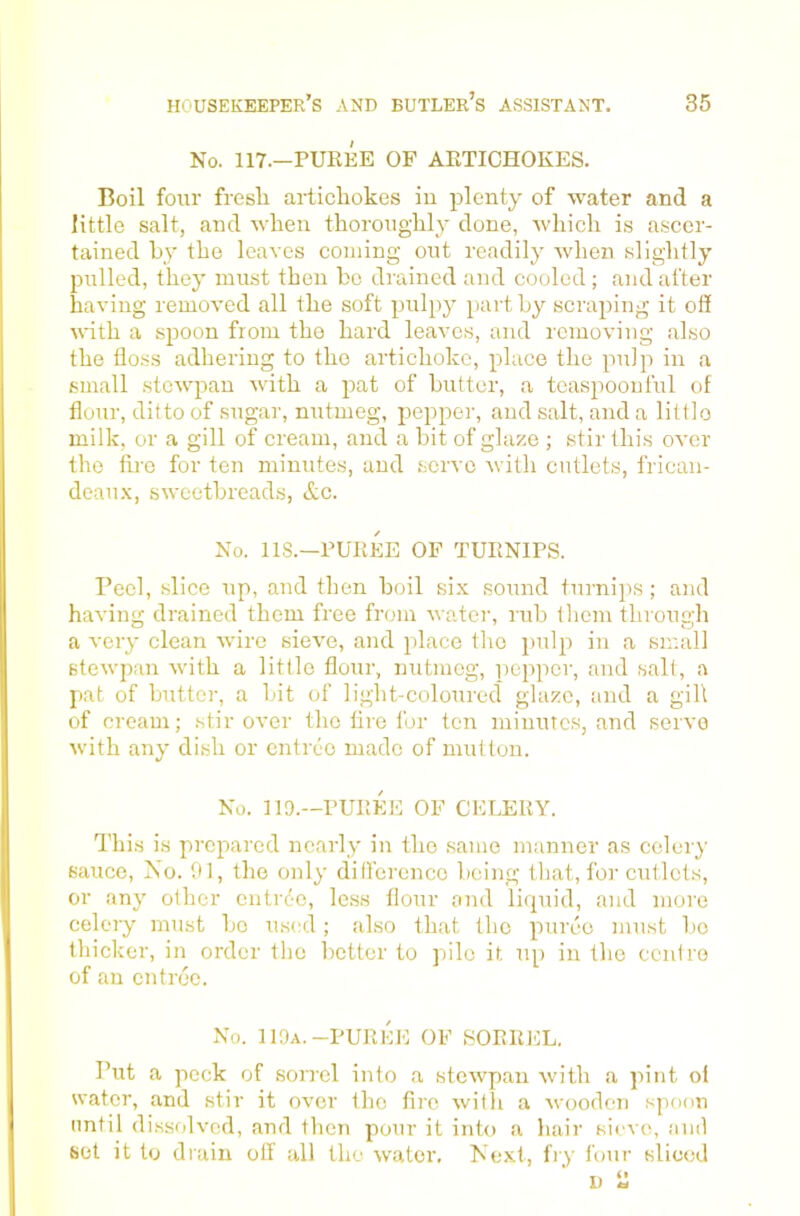 No. 117.—PUREE OF ARTICHOKES. Boil four fresh artichokes iu plenty of water and a little salt, and when thoroughly done, which is ascer- tained hy the leaves coming out readily when slightly pulled, they must then he drained and cooled ; and after having removed all the soft pul})}' part hy scraping it off udth a spoon from the hard leaves, and removing .also the floss adhering to the artichoke, place the pulp in a small stewpau with a pat of hutter, a teaspoonful of flour, ditto of sugar, nutmeg, pepper, and salt, and a littlo milk, or a gill of cream, and a hit of glaze ; stir this over the fire for ten minutes, and servo with cutlets, frican- deau.x, swoethreads, &c. No. 118.—PUREE OF TURNIPS. Peel, slice up, and then hoil six sound turnips ; and having drained them free from water, ruh them through a very clean wire sieve, and place the pulp in a sir.all stewpau with a little flour, nutmeg, pepper, and salt, a pat of hutter, a hit of light-coloured glaze, and a gill of cream; stir over the Are for ten minutes, and servo with any dish or entree made of mutton. No. 11 a.—PUREE OF CELERY. I’his is prepared nearly in the .same manner as celery sauce, Xo. 01, the only dilferenco heing tliat, for cutlets, or any other entrd-c, le.ss flour and liquid, and more celery must ho u.s(;d; ahso that the puree must ho thicker, in order the hotter to pile it up in the cent re of an entree. No. 110a.-PUREE OF SORREL. Put a pock of soiTcl into a stewpan with a pint oi water, and stir it over the fire with a wooden spoon until dissfdvcd, and then pour it into a hair sieve, .anil set it to drain off all the water. Next, fiy four sliced