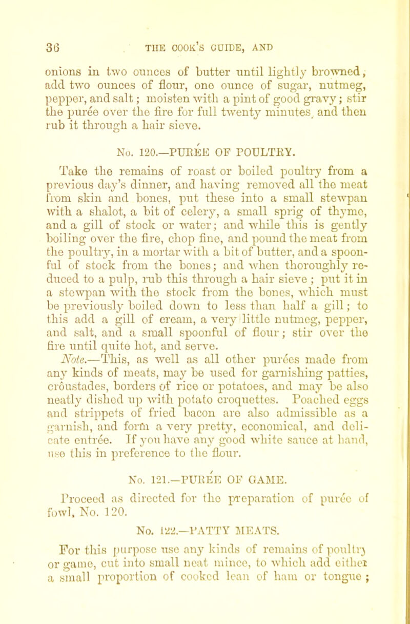 onions in two ounces of butter until lightly browned, add two ounces of flour, one ounce of sugar, nutmeg, pepper, and salt; moisten with a pint of good gravy; stir the puree over the fire for full twenty miuutes_ and then rub it through a hair sieve. No. 120.—PUEEE OF POULTRY. Take the remains of roast or boiled poultij from a previous d;iy’s dinner, and having remoA^ed all the meat I'rom skin and bones, put these into a small stewpan with a shalot, a bit of celery, a small sprig of th3'mo, and a gill of stock or w'atcr; and while this is gently boiling over the fire, chojr fine, and poimd the meat from the poultry, in a mortar with a bit of butter, and a spoon- ful of stock from the bones; and rvhen thorough!}'- re- duced to a pulp, rub this through a hair sieA'e ; put it in a stewpan wdth the stock from the bones, Avhich must be previously boiled down to less than half a gill; to this add a gill of cream, a very little nutmeg, pepper, and salt, and a small spoonful of flour; stir over the fire until quite hot, and serve. Note.—This, as well as all other purees made from any kinds of meats, may be used for garaishing patties, croustades, borders of rice or potatoes, and may be al.^o neatly dished up Avith potato croquettes. Poached eggs and strippets of fried bacon are also admissible as a garnish, and forfn a A’ery pretty, economical, and deli- cate entree. If you haA-e any good white sauce at hand, use this in preference to the flour. No. 121.—PURe'e of game. Proceed as directed for the preparation of puree of f'oAvl, No. 120. No. 122.—I’ATTY MEATS. For this purpose use any kinds of remains of poultr} or game, cut into small neat mince, to Avhich add eithei a small proportion of cooked lean of ham or tongue ;