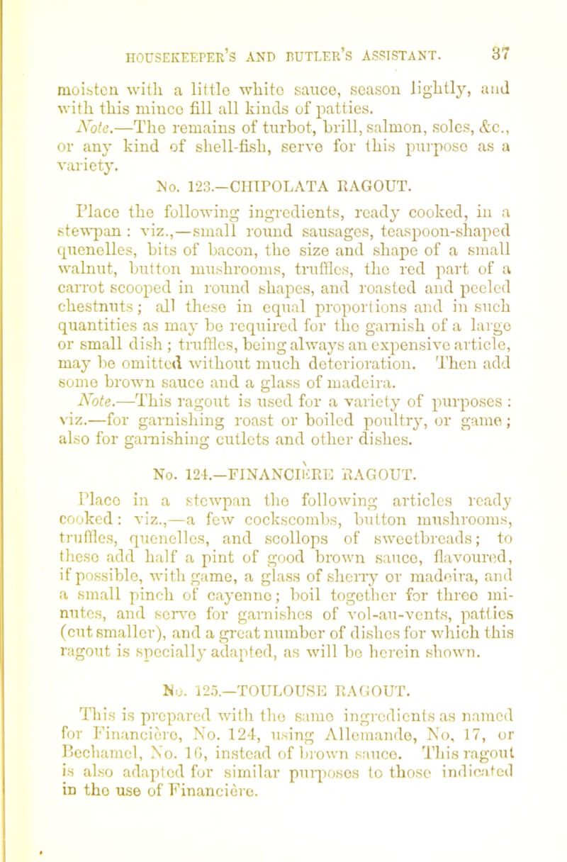 moisten with a little white sauce, season lightly, and with this mince fill all kinds of patties. Note.—The remains of turbot, brill, salmon, soles, &c., or any kind of shell-fish, serve for this purpose as a variety. No. 123.—CLIIPOLATA RAGOUT. Place the following ingredients, ready cooked, in a steTsi^an : viz.,—small round sausages, teaspoon-shaped cpienelles, bits of bacon, the size and shape of a small walnut, button mushrooms, truffles, the red part of a carrot scooped in round shapes, and roasted and peeled chestnuts; all the.se in equal proportions and in such quantities as may be required for the garnish of a large or small di.sh ; truffles, being always an expensive article, may be omitted without much deterioration. Then add some brown sauce and a glass of madeira. Note.—This ragout is used for a variety of purposes : viz.—for garnishing roast or boiled poultry, or game; also for ganiishing cutlets and other dishes. No. i24.-financii';re ragout. Place in a stewpan the following articles ready cooked : viz.,—a few cockscombs, button mushrooms, truffles, quenelles, and scollops of sweetbreads; to these add half a pint of good brown sauce, flavoured, if possible, with game, a glass of sheriy or madeira, and a small pinch of cayenne; boil together for three mi- nutes, and servo for garnishes of vol-au-vcnts, patties (cut smaller), and a gi’cat number of dishes for which this ragout is specially adapted, as will bo herein shown. No. i2.o.—TOULOUSE RAGOUT. This is prepared with the same ingredients as named for Fin.ancicro, No. 124, u.sing Allemando, No, 17, or P>cehamel, No. IG, instead of brown .sauce. This ragout is al.so adapted for similar puiqiosos to those indie-ated in the use of Financiere.