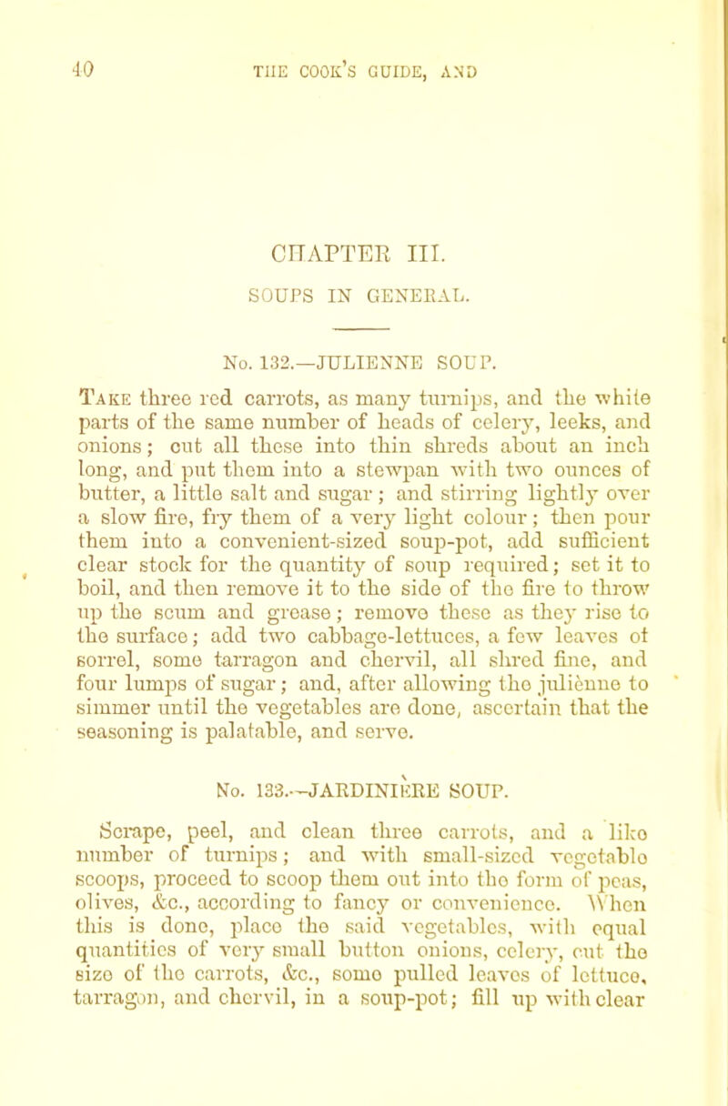 CnAPTER III. SOUPS IN GENEEAL. No. 132.—JULIENNE SOUP. Take three red carrots, as many turnips, and the white parts of the same number of heads of celery, leeks, and onions; cut all these into thin shreds about an inch long, and put them into a stewpan with two ounces of butter, a little salt and sugar ; and stirring lightly over a slow fire, fry them of a very light colour; then pour them into a convenient-sized soujD-pot, add suflicient clear stock for the quantity of soup required; set it to boil, and then remove it to the side of the fire to throw up the scum and grease; remove these as they rise to the surface; add two cabbage-lettuces, a few leaves ot sorrel, some tarragon and chervil, all shred fine, and four lumps of sugar; and, after allowing the julienne to simmer until the vegetables are done, ascertain that the seasoning is palatable, and serve. No. 133.—JAEDINIEEE SOUP. Scrape, peel, and clean three carrots, and a like number of turnips; and with small-sized vegetable scoops, proceed to scoop them out into the form of i‘)cas, olives, &c., according to fancy or convenience, ^^'hen this is done, place the said vegetables, with equal quantities of very small button onions, celery, cut the size of the carrots, &c., some pulled leaves of lettuce, tarragon, and chervil, in a soup-pot; fill up with clear