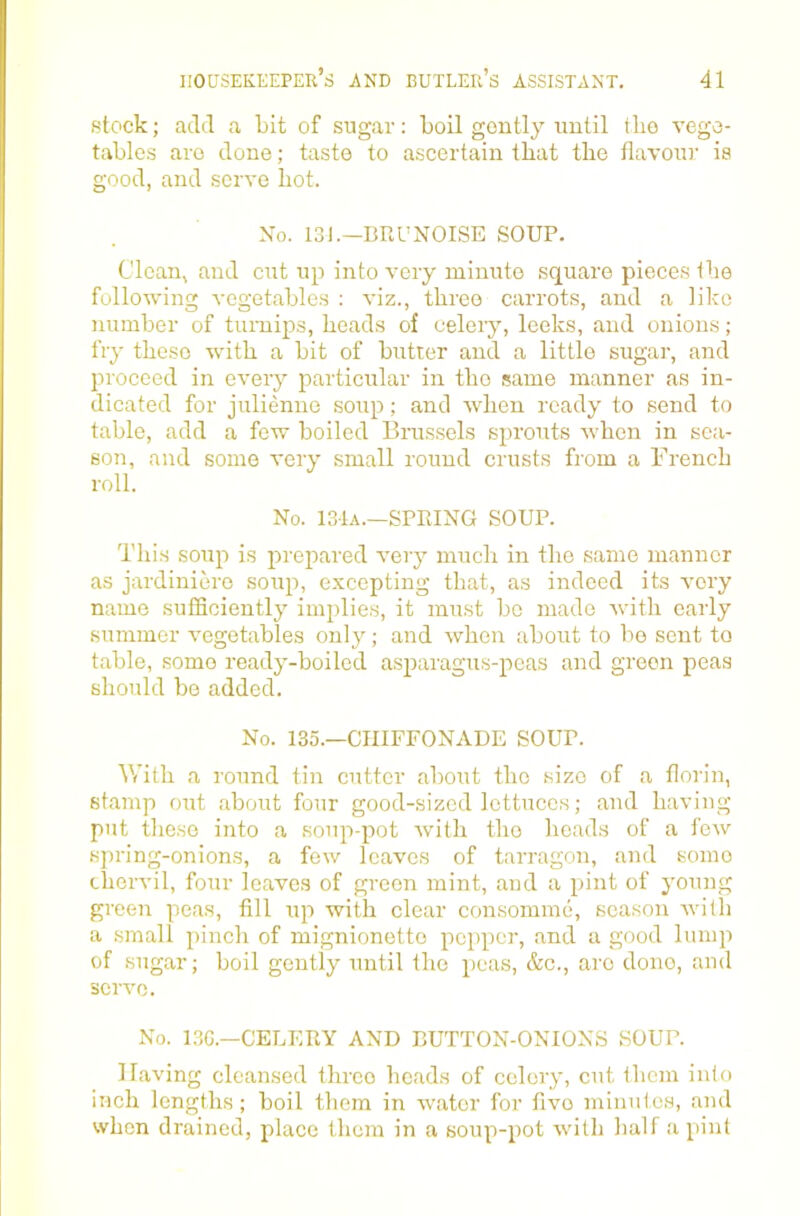 stock; add a bit of sugar: boil gontly uutil the vege- tables are done; taste to ascertain that the flavour is good, and serve hot. No. 131.—BRUNOISE SOUP. Clean, and cut up into very minute square pieces the following vegetables : viz., three carrots, and a like number of turnips, heads of celery, leeks, and onions; fry these with a bit of butter and a little sugar, and proceed in every particular in the same manner as in- dicated for julienne soup; and when ready to send to table, add a few boiled Brus.sels sprouts when in sea- son, and some very small round crusts from a French roll. No. 131a.—SPRING SOUP. This soup is preitared very much in the same manner as jardiniere soup, excepting that, as indeed its very name sufficiently implies, it must be made with early summer vegetables only; and when about to bo sent to table, some ready-boiled asparagus-peas and green peas should be added. No. 135.—CIIIFFONADE SOUP. \Vith a round tin cutter about the size of a florin, stamp out about four good-sized lettuces; and having put these into a soup-pot with the heads of a few spring-onions, a few leaves of tarragon, and some chervil, four loaves of green mint, and a pint of young green peas, fill up with clear consomme, season evith a small pinch of mignionette pepper, and a good lump of sugar; boil gently until the peas, &c., arc done, and servo. No. 13G.—CELERY AND BUTTON-ONIONS SOUP. Having cleansed throe heads of celery, cut them into inch lengths; boil them in water for five minutes, and when drained, place them in a soup-pot with half a pint