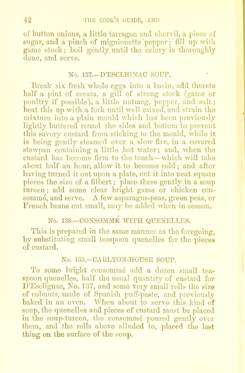 of button onions, a little tarragon and clicrvil, a piece of sugar, and a pincli of mignionette'pepper; fill up with game stock; boil gently until the celery is thoroughly done, and serve. No. 137.-D’ESCLIGNAC SOUP. Break six fresh whole eggs into a ba.sin, add thereto half a pint of cream, a gill of strong stock (game or poultry if possible), a little nutmeg, pepper, and salt; beat this up with a fork until well mixed, and strain the mixture into a plain mould which has been previously lightly buttered round the sides and bottom to prevent this savory custard from sticking to the mould, while it is being gently steamed over a slow fire, in a covered stewpan containing a little hot water; and, when the custard has become firm to the touch—which will take about half an hour, allow it to become cold; and after having turned it out upon a plate, cut it into neat square pieces the size of a filbert; jilace these gently in a soup tureen; add some clear bright game or chicken con- somme, and serve. A few asparagus-peas, gi-eon peas, or French beans cut small, may bo added when in season. No. 138.—CONSOMME WITH QUENELLES. This is prepared in the same manner as the foregoing, by substituting small teaspoon quenelles for the pieces of custard. No. 139.—CAllLTON-HOUSE SOUP. To some bright consommd add a dozen small tea- spoon quenelles, half the usual quantity of custard for D’Esclignac, No. 137, and some very small rolls the size of cobnuts, made of Spanish puff-paste, and jircviously baked in an oven. A'hen about to servo this kind of soup, the quenelles and pieces of custard must bo placed in the soup-tm-een, the consomm6 poured gently over them, and the rolls above alluded to, placed the last thing on the surface of the soup.